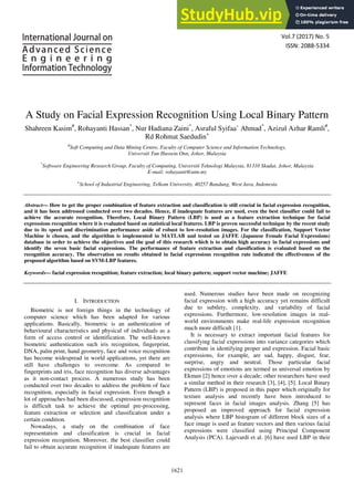 Vol.7 (2017) No. 5
ISSN: 2088-5334
A Study on Facial Expression Recognition Using Local Binary Pattern
Shahreen Kasim#
, Rohayanti Hassan*
, Nur Hadiana Zaini*
, Asraful Syifaa’ Ahmad*
, Azizul Azhar Ramli#
,
Rd Rohmat Saedudin+
#
Soft Computing and Data Mining Centre, Faculty of Computer Science and Information Technology,
Universiti Tun Hussein Onn, Johor, Malaysia
*
Software Engineering Research Group, Faculty of Computing, Universiti Teknologi Malaysia, 81310 Skudai, Johor, Malaysia
E-mail: rohayanti@utm.my
+
School of Industrial Engineering, Telkom University, 40257 Bandung, West Java, Indonesia
Abstract— How to get the proper combination of feature extraction and classification is still crucial in facial expression recognition,
and it has been addressed conducted over two decades. Hence, if inadequate features are used, even the best classifier could fail to
achieve the accurate recognition. Therefore, Local Binary Pattern (LBP) is used as a feature extraction technique for facial
expressions recognition where it is evaluated based on statistical local features. LBP is proven successful technique by the recent study
due to its speed and discrimination performance aside of robust to low-resolution images. For the classification, Support Vector
Machine is chosen, and the algorithm is implemented in MATLAB and tested on JAFFE (Japanese Female Facial Expressions)
database in order to achieve the objectives and the goal of this research which is to obtain high accuracy in facial expressions and
identify the seven basic facial expressions. The performance of feature extraction and classification is evaluated based on the
recognition accuracy. The observation on results obtained in facial expressions recognition rate indicated the effectiveness of the
proposed algorithm based on SVM-LBP features.
Keywords— facial expression recognition; feature extraction; local binary pattern; support vector machine; JAFFE
I. INTRODUCTION
Biometric is not foreign things in the technology of
computer science which has been adapted for various
applications. Basically, biometric is an authentication of
behavioural characteristics and physical of individuals as a
form of access control or identification. The well-known
biometric authentication such iris recognition, fingerprint,
DNA, palm print, hand geometry, face and voice recognition
has become widespread in world applications, yet there are
still have challenges to overcome. As compared to
fingerprints and iris, face recognition has diverse advantages
as it non-contact process. A numerous study has been
conducted over two decades to address the problem of face
recognition, especially in facial expression. Even though a
lot of approaches had been discussed, expression recognition
is difficult task to achieve the optimal pre-processing,
feature extraction or selection and classification under a
certain condition.
Nowadays, a study on the combination of face
representation and classification is crucial in facial
expression recognition. Moreover, the best classifier could
fail to obtain accurate recognition if inadequate features are
used. Numerous studies have been made on recognizing
facial expression with a high accuracy yet remains difficult
due to subtlety, complexity, and variability of facial
expressions. Furthermore, low-resolution images in real-
world environments make real-life expression recognition
much more difficult [1].
It is necessary to extract important facial features for
classifying facial expressions into variance categories which
contribute in identifying proper and expression. Facial basic
expressions, for example, are sad, happy, disgust, fear,
surprise, angry and neutral. Those particular facial
expressions of emotions are termed as universal emotion by
Ekman [2] hence over a decade; other researchers have used
a similar method in their research [3], [4], [5]. Local Binary
Pattern (LBP) is proposed in this paper which originally for
texture analysis and recently have been introduced to
represent faces in facial images analysis. Zhang [5] has
proposed an improved approach for facial expression
analysis where LBP histogram of different block sizes of a
face image is used as feature vectors and then various facial
expressions were classified using Principal Component
Analysis (PCA). Lajevardi et al. [6] have used LBP in their
1621
 