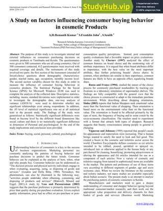 International Journal of Scientific and Research Publications, Volume 4, Issue 9, September 2014 1
ISSN 2250-3153
www.ijsrp.org
A Study on factors influencing consumer buying behavior
in cosmetic Products
A,H.Hemanth Kumar 1
S.Franklin John2
, S.Senith 3
1
Research Scholar,Karunya University,Coimbatore
2
Principal, Nehru college of Management,Coimbatore,India
3
Assistant Professor,(PhD Part-time),Nehru college of Management,Coimbatore,India
Abstract- The purpose of this study is to investigate internal and
external influences on consumers purchasing decisions on
cosmetic products in Tamilnadu and Kerala. The questionnaires
were given to 500 consumers who are all using cosmetics. Out of
500 consumers contacted, 412 questionnaires were received with
required coverage and details. The instruments of this study
involved two parts: the first section of the instrument consisted of
forced-choice questions about demographic characteristics:
gender, marital status, age, occupation, monthly income level.
The second section variables chosen for this study in order to
measure the influence of consumer buying behaviour in
cosmetics products. The Statistical Package for the Social
Science (SPSS) for Microsoft Windows 20.00 was used to
complete the analysis of the collected data. Descriptive statistics,
including means, standard deviations were implemented in order
to investigate the demographic data, one-way analysis of
variance (ANOVA) were used to determine whether any
significant relationships exist among respondents. In addition,
the .05 level of statistical significance was set at all statistical
tests in the present study. The findings of the study were
generalized as follows: Statistically significant differences were
found in Income level by the different brand dimensions like
social, culture and there is no statistically significant difference
in dimension of Personal and psychological. In the end of the
study implications and conclusion were provided.
Index Terms- buying, social, personal, cultural, psychological
I. INTRODUCTION
nderstanding behavior of consumers is a key to the success
of business organizations. Marketing personnel are
constantly analyzing the patterns of buying behavior and
purchase decisions to predict the future trends. Consumer
behavior can be explained as the analysis of how, when, what
and why people buy. Consumer behavior can be understood as:
"The decision process and physical activity individuals engage in
when evaluating, acquiring, using, or disposing of goods and
services." (Loudon and Della Bitta, 1980). Nowadays, this
phenomenon, can also be illustrated in the following way:
"activities people undertake when obtaining, consuming, and
disposing of products and services" (Blakwell, Minard and
Engel, 2001).A study by Voss and Parasuraman (2003)
suggests that the purchase preference is primarily determined by
price than quality during pre-purchase evaluation. Given explicit
quality information, price had no effect on pre-purchase or post-
consumption quality perceptions. Instead, post consumption
quality evaluations had a favorable impact on price evaluations.
Another study by Chernev (1997) analyzed the effect of
common features on brand choice and the moderating role of
attribute importance. It is argued that when brand attributes differ
in importance, with the best value on the most important
attribute, thus further polarizing brands‟ choice shares. In
contrast, when attributes are similar in their importance, common
features are likely to have an opposite effect, equalizing brands
share.
Russo and France (1994), studied the nature of the choice
process for commonly purchased nondurables by tracking eye
fixations in a laboratory simulation of supermarket shelves. The
findings are fully compatible with the general view that the
choice process is constructed to adapt to the immediate purchase
environment. While describing about shopping orientation,
Sinha (2003) reports that Indian Shoppers seek emotional value
more than the functional value of shopping. Their orientation is
based more on the entertainment value than on the functional
value. The orientation is found to be affected primarily by the
type of store, the frequency of buying and to some extent by the
socio-economic classification. The retailers need to experiment
with a format that attracts both types of shoppers. Research
suggests that beauty consciousness among people in general is
changing.
Vigneron and Johnson (1999) reported that people's needs
for appearances and materialism were increasing. That is human
beings wanted to satisfy the need to look and feel good. This
created a boom in the cosmetic and toiletries sector across the
world. Chambers Encyclopedia defines cosmetics as (a) articles
intended to be rubbed, poured, sprinkled or sprayed on,
introduced into or otherwise applied to the human body or any
part thereof for cleaning, beautifying, promoting attractiveness or
altering the appearance and (b) articles intended for use as a
component of such articles. Now a variety of cosmetic and
toiletries ranging from natural to sophisticated items are available
in the market. The pattern and preference of use of these items
vary according to different segments of gender, age and socio
economic class. When we review the literature on the cosmetic
and toiletry industry, not many studies are available especially
about Indian scenario. The present study is an attempt to analyse
the purchasing pattern of cosmetic consumers in Kerala.
Manufacturers and marketers need to gain a deeper
understanding of consumer and shopper behavior (going beyond
traditional consumer/market research), and then work out the
appropriate value proposition and delivery channels for their
basket of goods and services (Business world Marketing
U
 