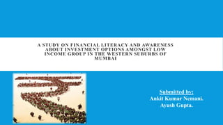 A STUDY ON FINANCIAL LITERACY AND AWARENESS
ABOUT INVESTMENT OPTIONS AMONGST LOW
INCOME GROUP IN THE WESTERN SUBURBS OF
MUMBAI
Submitted by:
Ankit Kumar Nemani.
Ayush Gupta.
 