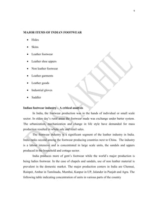 9
MAJOR ITEMS OF INDIAN FOOTWEAR
• Hides
• Skins
• Leather footwear
• Leather shoe uppers
• Non leather footwear
• Leather garments
• Leather goods
• Industrial gloves
• Saddler
Indian footwear industry – A critical analysis
In India, the footwear production was in the hands of individual or small scale
sector. In olden day’s rural areas the footwear made was exchange under barter system.
The urbanization, mechanization and change in life style have demanded for mass
production resulted in whole sale and retail sales.
The footwear industry is a significant segment of the leather industry in India.
India ranks second among the footwear producing countries next to China. The industry
is a labour intensive and is concentrated in large scale units, the sandals and uppers
produced in the household and cottage sector.
India produces more of gent’s footwear while the world’s major production is
being ladies footwear. In the case of chapels and sandals, use of non leather material is
prevalent in the domestic market. The major production centers in India are Chennai,
Rainpet, Ambar in Tamilnadu, Mumbai, Kanpur in UP, Jalander in Punjab and Agra. The
following table indicating concentration of units in various parts of the country
 