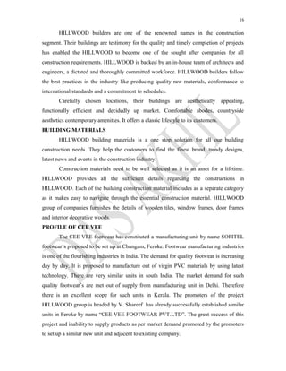 16
HILLWOOD builders are one of the renowned names in the construction
segment. Their buildings are testimony for the quality and timely completion of projects
has enabled the HILLWOOD to become one of the sought after companies for all
construction requirements. HILLWOOD is backed by an in-house team of architects and
engineers, a dictated and thoroughly committed workforce. HILLWOOD builders follow
the best practices in the industry like producing quality raw materials, conformance to
international standards and a commitment to schedules.
Carefully chosen locations, their buildings are aesthetically appealing,
functionally efficient and decidedly up market. Comfortable abodes, countryside
aesthetics contemporary amenities. It offers a classic lifestyle to its customers.
BUILDING MATERIALS
HILLWOOD building materials is a one stop solution for all our building
construction needs. They help the customers to find the finest brand, trendy designs,
latest news and events in the construction industry.
Construction materials need to be well selected as it is an asset for a lifetime.
HILLWOOD provides all the sufficient details regarding the constructions in
HILLWOOD. Each of the building construction material includes as a separate category
as it makes easy to navigate through the essential construction material. HILLWOOD
group of companies furnishes the details of wooden tiles, window frames, door frames
and interior decorative woods.
PROFILE OF CEE VEE
The CEE VEE footwear has constituted a manufacturing unit by name SOFITEL
footwear’s proposed to be set up at Chungam, Feroke. Footwear manufacturing industries
is one of the flourishing industries in India. The demand for quality footwear is increasing
day by day. It is proposed to manufacture out of virgin PVC materials by using latest
technology. There are very similar units in south India. The market demand for such
quality footwear’s are met out of supply from manufacturing unit in Delhi. Therefore
there is an excellent scope for such units in Kerala. The promoters of the project
HILLWOOD group is headed by V. Shareef has already successfully established similar
units in Feroke by name “CEE VEE FOOTWEAR PVT.LTD”. The great success of this
project and inability to supply products as per market demand promoted by the promoters
to set up a similar new unit and adjacent to existing company.
 