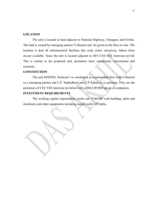 17
LOCATION
The unit is located at land adjacent to National Highway, Chungam, and Feroke.
The land is owned by managing partner V.Shareef and his given to the firm on else. The
location is deal all infrastructural facilities like road, water, electricity, labour force
etc.are available. Since the unit is located adjacent to M/S CEE VEE footwear pvt.ltd.
This is similar to the proposed unit, promoters more operational, convenience and
economy.
CONSTITUTION
The unit SOEITEL footwear’s is constituted as a partnership firm with V.Shareef
as a managing partner and C.P. Najbudheen and C.P Suhara as co partners. They are the
promoters of CEE VEE footwear pvt.ltd as well as HILLWOOD group of companies.
INVESTMENT REQUIREMENTS
The working capital requirements works out 75,00,000 with building, plant and
machinery and other equipments including mould works 120 lakhs.
 