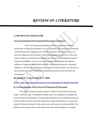 24
REVIEW OF LITERATURE
1.6 REVIEW OF LITERATURE
a) Environmental and Financial Performance Literature
"We review the growing literature relating corporate environmental
performance to financial performance. We seek to identify achievements and limitations
of this literature and to highlight areas for further research. Our primary interest is to
assess the adequacy of the literature in informing corporate managers how, when, and
where to make pro-environment investments that will pay off with financial returns for
long-term shareholders. To do so, we create a conceptual framework that maps the
influence of regulators, public health scientists, environmental advocates, consumers,
employees, and other interested parties upon corporate financial returns. Our discussion
has relevance to all parties interested in influencing corporate actions that affect the
environment."
By Donald P. Cram, on March 27, 2000
Source: http://web.mit.edu/doncram/www/environmental/envir-fin-literature.html
b) An Investigation of the Perceived Financial Performance
"This paper is primarily based on Rogers’ diffusion of innovations theory and
Auger’s empirical study. An empirical research study was conducted to investigate the
perceived financial performance of commercial printing firms for conducting business-to-
customer (B2C) activities using Web technology. Financial performance was measured
using four financial indicators: sales, profits, costs, and return-on-investment (ROI). The
diffusion of innovations theory states that an innovation brings changes to a company.
 
