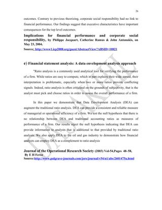 26
outcomes. Contrary to previous theorizing, corporate social responsibility had no link to
financial performance. Our findings suggest that executive characteristics have important
consequences for the top level outcomes.
Implications for financial performance and corporate social
responsibility, by Philippe Jacquart, Catherine Ramus & John Antonakis, on
May 23, 2004.
Source: http://www1.icp2008.org/guest/AbstractView?ABSID=10821
e) Financial statement analysis: A data envelopment analysis approach
"Ratio analysis is a commonly used analytical tool for verifying the performance
of a firm. While ratios are easy to compute, which in part explains their wide appeal, their
interpretation is problematic, especially when two or more ratios provide conflicting
signals. Indeed, ratio analysis is often criticized on the grounds of subjectivity, that is the
analyst must pick and choose ratios in order to assess the overall performance of a firm.
In this paper we demonstrate that Data Envelopment Analysis (DEA) can
augment the traditional ratio analysis. DEA can provide a consistent and reliable measure
of managerial or operational efficiency of a firm. We test the null hypothesis that there is
no relationship between DEA and traditional accounting ratios as measures of
performance of a firm. Our results reject the null hypothesis indicating that DEA can
provide information to analysts that is additional to that provided by traditional ratio
analysis. We also apply DEA to the oil and gas industry to demonstrate how financial
analysts can employ DEA as a complement to ratio analysis
Journal of the Operational Research Society (2003) Vol-54,Pages 48–58,
By E H Feroz
Source:http://www.palgrave-journals.com/jors/journal/v54/n1/abs/2601475a.html
 
