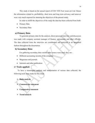 30
This study is based on the annual report of CEE VEE Foot wears pvt Ltd. Hence
the information related to, profitability, short term and long term solvency and turnover
were very much required for attaining the objectives of the present study.
In order to fulfill the objectives of the study the data has been collected from both-
• Primary Data
• Secondary Data
a) Primary Data
To generate primary data for the analysis, direct personal interview and discussion
was made with company assistant manager of finance, accountants and other officials.
The data collected from the interview are coordinated and analyzed in an integrated
fashion throughout the dissertation.
b) Secondary Data
For gathering secondary data various other source were used, they are-
• Different accounting records of the company.
• Magazines and journals
• Internets and other publication
2.7 Tools applied:
To have a meaningful analysis and interpretation of various data collected, the
following tools were made for this study.
 Ratio analysis
 Common-size statement
 Comparative statement
 Trend analysis
 
