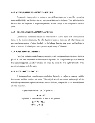 23
4.4.2 COMPARATIVE STATEMENT ANALYSIS
Comparative balance sheet as on two or more different dates can be used for comparing
assets and liabilities and findings out any increase or decrease in the items. Thus while in single
balance sheet the emphasis is on present position, it is on change in the comparative balance
sheet.
4.4.3 COMMON SIZE STATEMENT ANALYSIS
Common size statements indicate the relationship of various items with some common
items. In the income statements, the sales figure is taken as basis and all other figures are
expressed as percentage of sales. Similarly, in the balance sheet the total assets and liabilities is
taken as base and all other figures are expressed as percentage of this total.
4.4.4 CASH FLOW STATEMENT
Cash flow includes cash inflows and out flows - cash receipts and cash payments during a
period. A cash flow statement is a statement which portrays the changes in the position between
two accounting period. Cash flow analysis can reveal the causes for even highly profitable firms
experiencing acute cash shortages.
4.4.5 REGRESSION ANALYSIS
A fundamental and versatile research technique that seeks to explain an outcome variable
in terms of multiple predictor variables. This analysis reveals the nature and strength of the
relationship between each predictor variable and the outcome, independent of the influence from
all other predictors.
Regression Equation Y on X is given as:
Y = a + bX
Equations to find constants „a‟ and „b‟ are given as:
∑Y = Na + b∑X
∑XY = a∑X + b
 