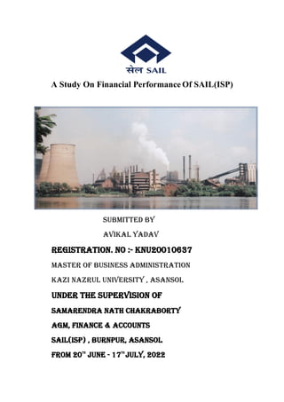 A Study On Financial Performance Of SAIL(ISP)
SUBMITTED BY
AVIKAL YADAV
Registration. No :- KNU20010637
Master Of Business Administration
Kazi Nazrul University , Asansol
Under The Supervision Of
SAMARENDRA NATH CHAKRABORTY
AGM, FINANCE & ACCOUNTS
Sail(isp) , BURNPUR, ASANSOL
From 20th
June - 17th
July, 2022
 