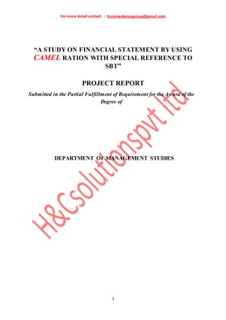 For more detail contact : hcconsultancygroup@gmail.com
1
“A STUDY ON FINANCIAL STATEMENT BY USING
CAMEL RATION WITH SPECIAL REFERENCE TO
SBT”
PROJECT REPORT
Submitted in the Partial Fulfillment of Requirement for the Award of the
Degree of
DEPARTMENT OF MANAGEMENT STUDIES
 