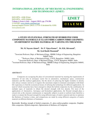 International Journal of Mechanical Engineering and Technology (IJMET), ISSN 0976 –
6340(Print), ISSN 0976 – 6359(Online) Volume 4, Issue 4, July - August (2013) © IAEME
274
A STUDY ON FLEXURAL STRENGTH OF HYBRID POLYMER
COMPOSITE MATERIALS (E GLASS FIBRE-CARBON FIBRE-GRAPHITE)
ON DIFFERENT MATRIX MATERIAL BY VARYING ITS THICKNESS
Mr. M. Nayeem Ahmed1
, Dr. P. Vijaya Kumar2
, Dr. H.K. Shivanand3
,
Mr. Syed Basith Muzammil4
1
Associate Professor, Dept. of Mechanical Engg., HKBK College of Engineering, Bangalore-
560045, India
2
Professor, Dept. of Mechanical Engg., UVCE, Bangalore- 560001, India
3
Associate Professor, Dept. of Mechanical Engg., UVCE, Bangalore 560001, India
4
Assistant Professor, Dept. of Mechanical Engg., HKBK College of Engineering, Bangalore-560045,
India
ABSTRACT
Composite are occupying the place of conventional materials by meeting the requirements of
industries of not only in aerospace sector but in automotive, mechanical, space, construction
industries and Bio medical applications, but the desire of achieving the higher modulus to density
ratio always remains starved as it requires the maximum output in minimal consumption with better
life expectancy to find the economical means of utilizing the technology for different applications. In
need of which researches have been emerged to obtain the hybrid composites by the combination of
multiple types of materials to obtain the desired strength with less density. For most of the
applications of Automotive, Aerospace and biomedical applications, the flexural strength plays a
crucial role as the structure continuously or repeatedly subjects to point or uniform load, therefore a
study to evaluate the flexural strength by using different types of matrix material and also to optimize
the thickness of lamina is done, and comparisons are made by using different categories of matrix
material on different thickness of laminates.
Keywords: Bending strength of hybrid composites, E- glass-carbon-graphite composite, Graphite-
fibre composites, Hybrid composites, Optimization of thickness of Composite
INTERNATIONAL JOURNAL OF MECHANICAL ENGINEERING
AND TECHNOLOGY (IJMET)
ISSN 0976 – 6340 (Print)
ISSN 0976 – 6359 (Online)
Volume 4, Issue 4, July - August (2013), pp. 274-286
© IAEME: www.iaeme.com/ijmet.asp
Journal Impact Factor (2013): 5.7731 (Calculated by GISI)
www.jifactor.com
IJMET
© I A E M E
 