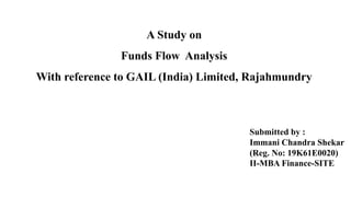 A Study on
Funds Flow Analysis
With reference to GAIL (India) Limited, Rajahmundry
Submitted by :
Immani Chandra Shekar
(Reg. No: 19K61E0020)
II-MBA Finance-SITE
 