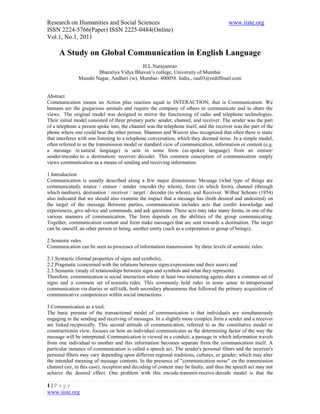 Research on Humanities and Social Sciences                                              www.iiste.org
ISSN 2224-5766(Paper) ISSN 2225-0484(Online)
Vol.1, No.1, 2011

     A Study on Global Communication in English Language
                                           H.L.Narayanrao
                       Bharatiya Vidya Bhavan’s college, University of Mumbai
               Munshi Nagar, Andheri (w), Mumbai- 400058. India., rau03@rediffmail.com


Abstract
Communication means an Action plus reaction equal to INTERACTION, that is Communication. We
humans are the gregarious animals and require the company of others to communicate and to share the
views. The original model was designed to mirror the functioning of radio and telephone technologies.
Their initial model consisted of three primary parts: sender, channel, and receiver. The sender was the part
of a telephone a person spoke into, the channel was the telephone itself, and the receiver was the part of the
phone where one could hear the other person. Shannon and Weaver also recognized that often there is static
that interferes with one listening to a telephone conversation, which they deemed noise. In a simple model,
often referred to as the transmission model or standard view of communication, information or content (e.g.
a message in natural language) is sent in some form (as spoken language) from an emisor/
sender/encoder to a destination/ receiver/ decoder. This common conception of communication simply
views communication as a means of sending and receiving information.

1.Introduction
Communication is usually described along a few major dimensions: Message (what type of things are
communicated), source / emisor / sender /encoder (by whom), form (in which form), channel (through
which medium), destination / receiver / target / decoder (to whom), and Receiver. Wilbur Schram (1954)
also indicated that we should also examine the impact that a message has (both desired and undesired) on
the target of the message. Between parties, communication includes acts that confer knowledge and
experiences, give advice and commands, and ask questions. These acts may take many forms, in one of the
various manners of communication. The form depends on the abilities of the group communicating.
Together, communication content and form make messages that are sent towards a destination. The target
can be oneself, an other person or being, another entity (such as a corporation or group of beings).

2.Semiotic rules
Communication can be seen as processes of information transmission by three levels of semiotic rules:

2.1.Syntactic (formal properties of signs and symbols),
2.2.Pragmatic (concerned with the relations between signs/expressions and their users) and
2.3.Semantic (study of relationships between signs and symbols and what they represent).
Therefore, communication is social interaction where at least two interacting agents share a common set of
signs and a common set of semiotic rules. This commonly held rules in some sense to intrapersonal
communication via diaries or self-talk, both secondary phenomena that followed the primary acquisition of
communicative competences within social interactions.

3.Communication as a tool:
The basic premise of the transactional model of communication is that individuals are simultaneously
engaging in the sending and receiving of messages. In a slightly more complex form a sender and a receiver
are linked reciprocally. This second attitude of communication, referred to as the constitutive model or
constructionist view, focuses on how an individual communicates as the determining factor of the way the
message will be interpreted. Communication is viewed as a conduit; a passage in which information travels
from one individual to another and this information becomes separate from the communication itself. A
particular instance of communication is called a speech act. The sender's personal filters and the receiver's
personal filters may vary depending upon different regional traditions, cultures, or gender; which may alter
the intended meaning of message contents. In the presence of "communication noise" on the transmission
channel (air, in this case), reception and decoding of content may be faulty, and thus the speech act may not
achieve the desired effect. One problem with this encode-transmit-receive-decode model is that the

1|Page
www.iiste.org
 