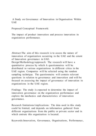 A Study on Governance of Innovation in Organisation Within
UAE
Proposed Conceptual Framework:
The impact of product innovation and process innovation in
organization performance.
Abstract:The aim of this research is to assess the nature of
innovation of organization occurring in the UAE and the extent
of Innovation governance in UAE.
Design/Methodology/approach: The research will have a
quantitative process by which A questionnaires will be
distributed to various organizations in different cities in the
UAE region. Companies will be selected using the random
sampling technique. The questionnaire will contain relevant
questions in relation to governance and innovation and will be
focused on assessing the impact of governance of innovation in
organizations in the UAE region.
Findings: The study is expected to determine the impact of
innovation governance on the organization performance and
explore the mechanics and characteristics of innovation
governance.
Research limitations/implications: The data used in this study
could be limited, and depends on information gathered from
different organizations from the public or private sector and in
which emirate this organization is located.
Keywords:Innovation, Governance, Organisations, Performance ,
 