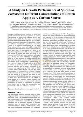 International Journal of Excellence Innovation and Development
||Volume 2, Issue 1, Jan. 2019||Page No. 029-040||
www.ijeid.com {IJEID © 2019} All Rights Reserved Page | 29
A Study on Growth Performance of Spirulina
Platensis in Different Concentrations of Rotten
Apple as A Carbon Source
Md. Lemon Mia1
, Md. Ahsan Bin Habib1
, Nazmul Hoque1
, Md. Saiful Islam1
,
Md. Mijanur Rahman1
, Abdulla-Al-Asif1,2
, Md. Abdul Baten1
, Md Masum Billah3
1
Department of Aquaculture, Faculty of Fisheries, Bangladesh Agricultural University, Mymensingh, 2202, Bangladesh
2
Department of Fisheries and Marine Bioscience, Jessore University of Science and Technology, Jashore-7408, Bangladesh
3
Department of Land Management, Faculty of Agriculture, Universiti Putra Malaysia, 43400 UPM, Serdang, Malaysia
Abstract––An experiment was conducted on culture and
growth performance of Spirulina platensis in various
concentrations of rotten apple medium (RAM) and
Kosaric Medium (KM). The observation was conducted
for three months from March to May at the Live Food
Culture Laboratory, Department of Aquaculture, Faculty
of Fisheries, Bangladesh Agricultural University.
Culture of S. platensis was performed in 1.0L glass
flasks in three different media such as 2.5, 5.0 and 10%
and KM with three replications under fluorescent light in
light : dark (12 hr : 12 hr) condition of a period of 14
days. Growth performances of S. platensis varied from
one medium to another. The initial cell weight of S.
platensis was 0.0023 mg/L and a maximum cell weight
of 12.44 mg/L was found in KM and 10.468 mg/L in
RAM on 10th
day of culture. It was also observed that,
the initial chlorophyll a content of S. platensis was
0.0015 mg/L which was attained at a highest content of
10.54 mg/L in KM and 12.35 mg/L in RAM on 10th
day
of culture. A decreasing trend of cell weight was
observed from 10th
day of culture. The growth of S.
platensis was significantly (p<0.05) better in 5.0%
Digested Rotten Apple Medium (DRAM) than other
concentrations 2.5% DRAM and 10% DRAM. From the
results obtained in the present study, it was summarized
that the growth of S. platensis was better in the
concentrations of 5.0% DRAM than other concentrations
of RAM. Thus, the concentration of 5.0% DRAM is
most suitable for S. platensis culture compare with
standard KM. These media are easily available and most
inexpensive in contrast of Bangladesh. So digested
rotten apple can be used for commercially and
economically viable mass culture of S. platensis.
Keywords––Spirulina platensis, rotten apple, live food
INTRODUCTION
The best potential is seen in microbial protein or single
cell protein (SCP), a new source of protein independent of
agriculture. The SCP are characterized by fast growth rate,
high protein content (43-85%), compared to field crops,
require less water, land and independent climate, grow on
wastewater, can be genetically modified for desirable
characters such as amino acid composition and
temperature tolerance (Tri-Panji and Suharyanto, 2001).
The ability of microalgae to accumulate trace elements is
well documented (Sakaguchi et al., 1981). The planktonic
algae as well as their culture and use of cultured algae are
very important for the development of fisheries and fish
production. Microalgae not only play an important role in
aquaculture as feed source but together with bacteria, they
also have an important role in the O2 and CO2 balance in
water (Pruder, 1983). These contain all the essential
amino acids (except systine and methionine) in sufficient
amount to be utilized as human and animal food (Gordon,
1970). These live foods are considered to be the best food
for fishes. Fish larvae grow better on living foods than
non- living diets (De Pauw, 1981). Microalgae are a
potential source of minerals in fish diets, which can
replace a mixture of minerals if incorporated in small
amounts (Fabregas and Herrero, 1986). The number of
species of microalgae is estimated to be 22,000-26,000 out
of which about 50 have been studied in detail with regard
to their biochemistry and echo-physiology (Clesceri,
1989).Most of microalgae species are autotrophic.
Microalgae are fed to late larval juvenile fish and
crustaceans in hatcheries (Renaud et al., 1991) and used
for rearing larvae of freshwater prawn and larvae of some
marine fish like sea basses (Funjimura and Okamoto,
1972). Algae act as an ideal waste remove in nature
(Rejdalje et al., 1989). Some researchers used algae to
remove toxic and recalcitrant compounds from the aquatic
bodies to make the environment free from hazardous
materials (Rejdalje et al., 1989). Among microalgae,
Spirulina was the most important blue-green algae due to
presence of high protein (around 60%) & lipids (11%)
grown in sago waste (Phanget al., 2000); high amount of
poly unsaturated fatty acid (PUFA) (1.5-2.0%) of 5-6%
total lipid of Spirulina (Lu and Takeuchi, 2004); γ-
linolenic acid which was about 36% of total PUFA
(Ayachiet al., 2004); rich in carotene, phycocyanin,
vitamins (Bhattacharya and Shivaprakash, 2005), essential
minerals and chelating agent (Maeda and Sakaguchi,
1990); contains high crude lipids (14%) when cultured in
fermented Thai rice noodle factory waste water
(Veteyasuporn, 2004). Today, popular lifestyle
personalities endorse Spirulina as a secret, potent
“superfood,” and a “miracle from the sea.”(Gerald and
Cysewski, 1983). Spirulina platensis was used since
ancient times as a source of food because of its high
nutritional value (Dillon et al., 1995). It was gaining more
and more attention, not only as a food aspect but also for
 