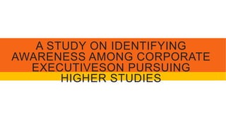 A STUDY ON IDENTIFYING
AWARENESS AMONG CORPORATE
EXECUTIVESON PURSUING
HIGHER STUDIES
 