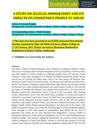 A STUDY ON ILLEGAL IMMIGRATION AND ITS
IMPACTS ON INDIGENOUS PEOPLE IN ASSAM
Author: Swarup Singha
Designation: BA 6th Semester student, History Major, Dispur College
Corresponding author: Nibha Kumari
Designation: BA 6th Semester student, History Major, Dispur College
**This paper has been presented in an ICSSR sponsored International
Seminar organized by Dept. Of Political Science, Dispur College on
27-28 February 2023. Which was held in Shrimanta Shankardeva
Kalakshetra & Dispur College Auditorium.
© All Rights are reserved by the authors.
Abstract:
The study 'A Study on Illegal Immigrants and Its Impacts on Indigenous people in Assam'
aims to give an analysis report of illegal immigration and its socio-political, economic, ethnic
and other impacts in Assam amongst its indigenous people. From the long past Assam
witnessed a huge mass immigration in it. During the Medieval period the greater Ahoms
arrived here by crossing the Patkai range, then in the 18th century the Burmese from
Myanmar invaded Assam for political reasons. The Burmese had ruled here for almost half a
decade. The Assamese indigenous people suffered from high inhuman rule and torture during
the Burmese rule so they wanted to end up their rule at any measure. Finally in 1826 AD with
the Treaty of Yandaboo the Burmese were expelled from Assam but at the same time the
Britishers captured the administrative power of Assam in their own hands. After attaining
Assam's administrative power they had settled many tea gardens in Assam and wanted to
cultivate its virgin lands to gain more revenue. For which they were needed a huge number of
workers but the indigenous Assamese people refused to work on their field and gardens.
Therefore a big number of skilled workers and cultivators migrated into Assam from Bihar,
Bengal, Punjab, Eastern Bengal (present Bangladesh), and other parts of the country. The
number of migrated workers was so high that the demography of Assam completely changed.
Later, although in 1947 India gained its independence from British rule the flow of
population into Assam did not stop. Specially from Bangladesh a massive number of
immigrants entered into Assam during the Bangladesh war of 1971, which had threatened its
indigenous people. The Assamese indigenous threatened to be a minority in their own land
Assam as happened in Tripura and Sikkim. Thereby to overcome this situation in 1979 the
famous Assam Agitation started by the Assamese indigenous which lasted till 1985. On 15th
 