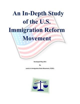 An In-Depth Study
    of the U.S.
Immigration Reform
    Movement


                 Developed May 2011

                         By

     Justice in Immigration Rules Movement, ©2011
 