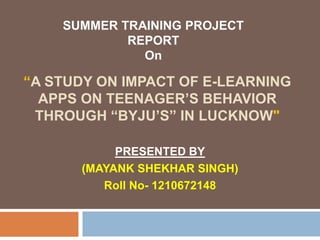 “A STUDY ON IMPACT OF E-LEARNING
APPS ON TEENAGER’S BEHAVIOR
THROUGH “BYJU’S” IN LUCKNOW"
PRESENTED BY
(MAYANK SHEKHAR SINGH)
Roll No- 1210672148
SUMMER TRAINING PROJECT
REPORT
On
 