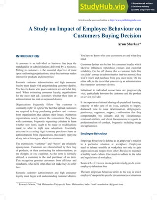 A Study on Impact of Employee Behaviour on
Customers Buying Decision
Arun Sherkar*
*
Research Scholar, Tilak Maharashtra Vidyapeeth, Pune, Maharashtra, India. Email: arunsherkar14@gmail.com
Article can be accessed online at http://www.publishingindia.com
You have to know who your customers are and what they
need.
Customer desires set the bar for consumer loyalty which
likewise influences repurchase choices and customer
reliability. On the off chance that a customer feels like
you didn’t convey an administration that was normal, they
won’t return and purchase from you once more. On the
other side, in the event that you convey an administration
that surpasses customers desires.
Individual to individual connections are progressively
vital, particularly between the customer and the product
or service provider.
It incorporates relational sharing of specialized learning,
capacity to take care of an issue, capacity to impart,
decreased time to issue determination, obligingness,
persistence, eagerness, support, confirmation that they
comprehended my concern and my circumstance,
relational abilities, and client discernments in regards to
professionalism of conduct, frequently including image
and appearance.
Employee Behaviour
Employee behaviour is defined as an employee’s reaction
to a particular situation at workplace. Employees
need to behave sensibly at workplace not only to gain
appreciation and respect from others but also to maintain
a healthy work culture. One needs to adhere to the rules
and regulations of workplace.
Source:http://www.managementstudyguide.com/
employee-behaviour.htm
The term employee behaviour refers to the way in which
employee’s respond to specific circumstances or situations
INTRODUCTION
A customer is an individual or business that buys the
merchandise or administrations delivered by a business.
Pulling in customers is the essential objective of most
open confronting organizations, since the customer makes
interest for products and enterprises
Fantastic customer administration and high consumer
loyalty must begin with understanding customer desires.
You have to know who your customers are and what they
need. When estimating consumer loyalty, organizations
for the most part ask customers whether their item or
administration has met or surpassed desires.
Organizations frequently follow “the customer is
constantly right” in light of the fact that upbeat customers
are required to keep purchasing products and ventures
from organizations that address their issues. Numerous
organizations nearly screen the connections they have
with customers, frequently requesting criticism to learn
whether new items ought to be made or modifications
made to what is right now advertised. Essentially
everyone in a cutting edge economy purchases items or
administrations from organizations, thus nearly everyone
at any rate at times goes about as a customer.
The expressions “customer” and “buyer” are relatively
synonymous. Customers are characterized by their buy
of products, or their contracting for administrations, as
the shopper, or end customer. As the term is normally
utilized, a customer is the end purchaser of an item.
This recognizes genuine customers from affiliates and
merchants, who more often than not make buys to offer
later
Fantastic customer administration and high consumer
loyalty must begin with understanding customer desires.
 