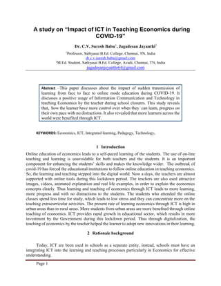 Page 1
A study on “Impact of ICT in Teaching Economics during
COVID-19”
Dr. C.V. Suresh Babu1
, Jagadesan Jayanthi2
1
Professor, Sathyasai B.Ed. College, Chennai, TN, India
dr.c.v.suresh.babu@gmail.com
2
M.Ed. Student, Sathyasai B.Ed. College, Avadi, Chennai, TN, India
jagadesanjayanthi64@gmail.com
Abstract –This paper discusses about the impact of sudden transmission of
learning from face to face to online mode education during COVID-19. It
discusses a positive usage of Information Communication and Technology in
teaching Economics by the teacher during school closures. This study reveals
that, how the learner have more control over when they can learn, progress on
their own pace with no distractions. It also revealed that more learners across the
world were benefited through ICT.
KEYWORDS: Economics, ICT, Integrated learning, Pedagogy, Technology,
1 Introduction
Online education of economics leads to a self-paced learning of the students. The use of on-line
teaching and learning is unavoidable for both teachers and the students. It is an important
component for enhancing the students’ skills and makes the knowledge wider. The outbreak of
covid-19 has forced the educational institutions to follow online education in teaching economics.
So, the learning and teaching stepped into the digital world. Now a days, the teachers are almost
supported with online tools during this lockdown period. The teachers are also used attractive
images, videos, animated explanation and real life examples, in order to explain the economics
concepts clearly. Thus learning and teaching of economics through ICT leads to more learning,
more progress and with no distractions to the students. The students who attended the online
classes spend less time for study, which leads to low stress and they can concentrate more on the
teaching extracurricular activities. The present rate of learning economics through ICT is high in
urban areas than in rural areas. More students from urban areas are more benefited through online
teaching of economics. ICT provides rapid growth in educational sector, which results in more
investment by the Government during this lockdown period. Thus through digitalization, the
teaching of economics by the teacher helped the learner to adopt new innovations in their learning.
2 Rationale background
Today, ICT are been used in schools as a separate entity, instead, schools must have an
integrating ICT into the learning and teaching processes particularly in Economics for effective
understanding.
 