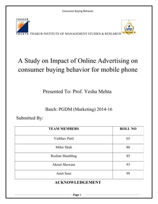 Consumer Buying Behavior
THAKUR INSTITUTE OF MANAGEMENT STUDIES & RESEARCH
A Study on Impact of Online Advertising on
consumer buying behavior for mobile phone
Presented To: Prof. Yesha Mehta
Batch: PGDM (Marketing) 2014-16
Submitted By:
ACKNOWLEDGEMENT
TEAM MEMBERS ROLL NO
Vaibhav Patil 65
Mihir Shah 80
Roshan Shanbhag 85
Akruti Shewani 93
Amit Soni 99
Page 1
 