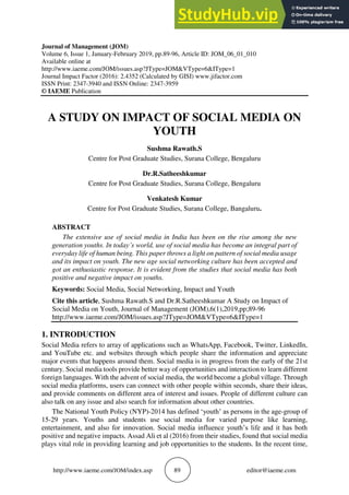 http://www.iaeme.com/JOM/index.asp 89 editor@iaeme.com
Journal of Management (JOM)
Volume 6, Issue 1, January-February 2019, pp.89-96, Article ID: JOM_06_01_010
Available online at
http://www.iaeme.com/JOM/issues.asp?JType=JOM&VType=6&IType=1
Journal Impact Factor (2016): 2.4352 (Calculated by GISI) www.jifactor.com
ISSN Print: 2347-3940 and ISSN Online: 2347-3959
© IAEME Publication
A STUDY ON IMPACT OF SOCIAL MEDIA ON
YOUTH
Sushma Rawath.S
Centre for Post Graduate Studies, Surana College, Bengaluru
Dr.R.Satheeshkumar
Centre for Post Graduate Studies, Surana College, Bengaluru
Venkatesh Kumar
Centre for Post Graduate Studies, Surana College, Bangaluru.
ABSTRACT
The extensive use of social media in India has been on the rise among the new
generation youths. In today’s world, use of social media has become an integral part of
everyday life of human being. This paper throws a light on pattern of social media usage
and its impact on youth. The new age social networking culture has been accepted and
got an enthusiastic response. It is evident from the studies that social media has both
positive and negative impact on youths.
Keywords: Social Media, Social Networking, Impact and Youth
Cite this article, Sushma Rawath.S and Dr.R.Satheeshkumar A Study on Impact of
Social Media on Youth, Journal of Management (JOM),6(1),2019,pp;89-96
http://www.iaeme.com/JOM/issues.asp?JType=JOM&VType=6&IType=1
1. INTRODUCTION
Social Media refers to array of applications such as WhatsApp, Facebook, Twitter, LinkedIn,
and YouTube etc. and websites through which people share the information and appreciate
major events that happens around them. Social media is in progress from the early of the 21st
century. Social media tools provide better way of opportunities and interaction to learn different
foreign languages. With the advent of social media, the world become a global village. Through
social media platforms, users can connect with other people within seconds, share their ideas,
and provide comments on different area of interest and issues. People of different culture can
also talk on any issue and also search for information about other countries.
The National Youth Policy (NYP)-2014 has defined ‘youth’ as persons in the age-group of
15-29 years. Youths and students use social media for varied purpose like learning,
entertainment, and also for innovation. Social media influence youth’s life and it has both
positive and negative impacts. Assad Ali et al (2016) from their studies, found that social media
plays vital role in providing learning and job opportunities to the students. In the recent time,
 