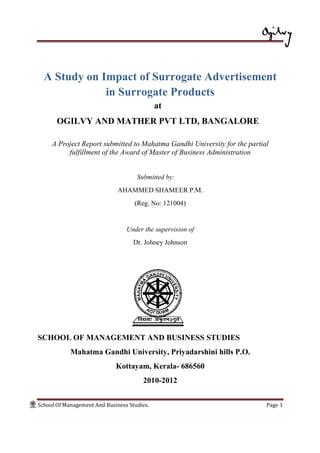 School Of Management And Business Studies. Page 1
A Study on Impact of Surrogate Advertisement
in Surrogate Products
at
OGILVY AND MATHER PVT LTD, BANGALORE
A Project Report submitted to Mahatma Gandhi University for the partial
fulfillment of the Award of Master of Business Administration
Submitted by:
AHAMMED SHAMEER P.M.
(Reg. No: 121004)
Under the supervision of
Dr. Johney Johnson
SCHOOL OF MANAGEMENT AND BUSINESS STUDIES
Mahatma Gandhi University, Priyadarshini hills P.O.
Kottayam, Kerala- 686560
2010-2012
 