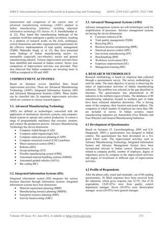 IJRET: International Journal of Research in Engineering and Technology eISSN: 2319-1163 | pISSN: 2321-7308
______________________________________________________________________________________
Volume: 03 Issue: 01 | Jan-2014, Available @ http://www.ijret.org 273
measurement and comparison of the current state of
advanced manufacturing technology (AMT) adopted in
Indian manufacturing industries, including important
information technology (IT) factors. G. S. Sureshchandar et.
al. [2], They stated that manufacturing landscape of the
corporate world has undergone a quality revolution, resulting
in a plethora of research works on the tools, techniques,
critical dimensions and other organizational requirements for
the effective implementation of total quality management
(TQM). Mahender Singh, et. al. [5], they have presented
some findings of Indian manufacturing sectors viz.
automobile (especially two-wheeler), tractor and general
manufacturing industry. Various improvement activities have
been identified and assessed in Indian context. Sector wise
comparison of improvement activities was provided. They
also observed that Indian companies are investing more in
AMS as compared to IIS and AMT.
3 IMPROVEMENT ACTIVITIES
Based on literature review identified three broad
improvement activities. These are Advanced Manufacturing
Technology (AMT), Integrated Information Systems (IIS)
and Advanced Management Systems (AMS). These further
can be classified into 26 important improvement activities
which are common in various research papers.
3.1. Advanced Manufacturing Technology
AMTs are defined as technologies concerned with the
application of mechanical, electronic systems, and computer-
based systems to operate and control production. It consist a
range of programmable machinery that executes, monitor,
and connect the production process. Advance Manufacturing
Technology has eleven dimensions
• Computer Aided Design (CAD)
• Computer aided engineering(CAE)
• Computer aided process planning (CAPP)
• Computer numerical control (CNC) machines
• Direct numerical control (DNC)
• Robotics (RO)
• Group technology (GT)
• Flexible manufacturing system (FMS)
• Automated material handling systems (AMHS)
• Automated guided vehicles (AGVs)
• Bar coding (BC)
3.2. Integrated Information Systems (IIS)
Integrated information system (IIS) integrates the various
business functions through information systems. Integrated
Information systems have four dimensions
• Material requirement planning (MRP)
• Manufacturing resource planning (MRPII)
• Enterprise resource planning (ERP)
• Activity based costing (ABC)
3.3. Advanced Management Systems (AMS)
Advance management systems are soft technologies used for
simplification of processes. Advance management systems
are having the eleven dimensions.
• Customer relations (CR)
• Total quality management (TQM)
• Recycling (RC)
• Business process reengineering (BPR)
• Statistical process control (SPC)
• Just-in-time manufacturing (JIT)
• Benchmarking (BM)
• Workforce involvement (WI)
• Employee empowerment (EE)
• Management training (MT)
4. RESEARCH METHODOLOGY
Research methodology is based on empirical data collected
through a questionnaire survey. The survey methodology is
used for study. The main objective of survey is observing the
status of improvement activities of Indian manufacturing
industries. The problem was selected on the gap identified in
literature. The questionnaire was administered in 80
industries in the northern region of India. The databases of 80
manufacturing industries located in northern part of India
have been extracted industries directories. This is having
name of the company, their location and postal address. The
companies in which number of employee are more than 100,
are included in survey. In Indian scenario, major
manufacturing industries are Automobile (Two Wheeler and
Four Wheeler) and General Manufacturing Industries.
4.1 Development of Questionnaire
Based on literature (T. Laosirihongthong, 2005 and G.S.
Dangayach, 2005) a questionnaire was designed in Indian
context. The questionnaire has been developed on a five
point Likert scale. The improvement activities such as
Advance Manufacturing Technology, Integrated Information
System and Advance Management System have been
incorporated relevant to Indian context. Questionnaire is
related to company profile, number of employee, degree of
importance given by company to the improvement activities
and degree of investment in different type of improvement
activities.
4.2 Profile of Respondents
After the phone calls, email and remainder, out of 80 sending
questionnaire, 26 filled responses have been received from
the industries, which gives response rate 32.5%. Out of 26
respondents, 12(45.45%) were from quality control
department manager. Seven (26.92%) were factory/plant
manager. seven (26.92%) were general manager.
 