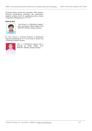 IJRET: International Journal of Research in Engineering and Technology
_________________________________________________________
Volume: 03 Issue: 01 | Jan-2014, Available @
[8] Suresh Kotha and Paul M. Swamidass, 1999, Strategy,
advanced manufacturing technology and performance:
empirical evidence from U.S. manufacturing firms, Journal
of Operations Management 18, 257–277.
BIOGRAPH
Arun Kumar is a Mechanical engineer
and is pursuing his Master Degree from
DCRUST, Murthal, Sonepat, Haryana
Dr. M.S. Narwal is Associate Professor
Engineering Department, D. C. R University of Science and
Technology, Murthal, Haryana
Lalit is a Mechanical engineer and is
pursuing his Master Degree from
DCRUST, Murthal, Sonepat, Haryana
IJRET: International Journal of Research in Engineering and Technology eISSN: 2319
______________________________________________________________________________________
, Available @ http://www.ijret.org
ass, 1999, Strategy,
advanced manufacturing technology and performance:
empirical evidence from U.S. manufacturing firms, Journal
Arun Kumar is a Mechanical engineer
and is pursuing his Master Degree from
RUST, Murthal, Sonepat, Haryana
in Mechanical
Engineering Department, D. C. R University of Science and
is a Mechanical engineer and is
pursuing his Master Degree from
, Murthal, Sonepat, Haryana
eISSN: 2319-1163 | pISSN: 2321-7308
_____________________________
277
 