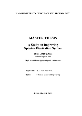 HANOI UNIVERSITY OF SCIENCE AND TECHNOLOGY
MASTER THESIS
A Study on Improving
Speaker Diarization System
TUNG LAM NGUYEN
lamfm95@gmail.com
Dept. of Control Engineering and Automation
Supervisor Dr. T. Anh Xuan Tran
School School of Electrical Engineering
Hanoi, March 1, 2022
 
