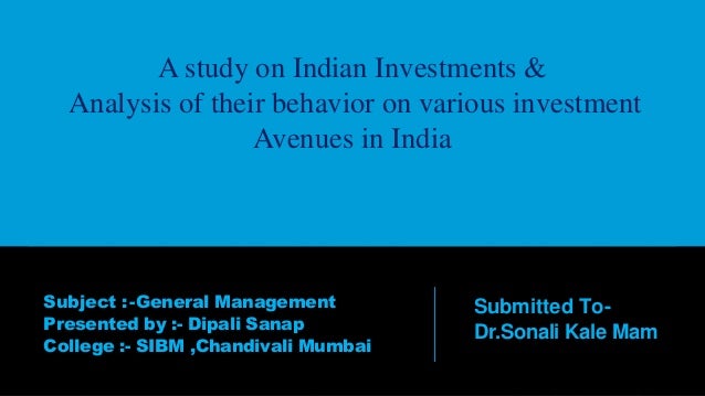 A study on Indian Investments &
Analysis of their behavior on various investment
Avenues in India
Subject :-General Management
Presented by :- Dipali Sanap
College :- SIBM ,Chandivali Mumbai
Submitted To-
Dr.Sonali Kale Mam
 