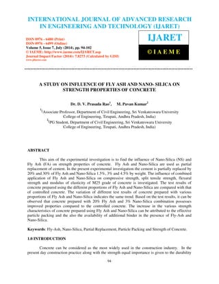 International Journal of Advanced Research in Engineering and Technology (IJARET), ISSN 0976 –
6480(Print), ISSN 0976 – 6499(Online) Volume 5, Issue 7, July (2014), pp. 94-102 © IAEME
94
A STUDY ON INFLUENCE OF FLY ASH AND NANO- SILICA ON
STRENGTH PROPERTIES OF CONCRETE
Dr. D. V. Prasada Rao1
, M. Pavan Kumar2
1
(Associate Professor, Department of Civil Engineering, Sri Venkateswara University
College of Engineering, Tirupati, Andhra Pradesh, India)
2
(PG Student, Department of Civil Engineering, Sri Venkateswara University
College of Engineering, Tirupati, Andhra Pradesh, India)
ABSTRACT
This aim of the experimental investigation is to find the influence of Nano-Silica (NS) and
Fly Ash (FA) on strength properties of concrete. Fly Ash and Nano-Silica are used as partial
replacement of cement. In the present experimental investigation the cement is partially replaced by
20% and 30% of Fly Ash and Nano-Silica 1.5%, 3% and 4.5% by weight. The influence of combined
application of Fly Ash and Nano-Silica on compressive strength, split tensile strength, flexural
strength and modulus of elasticity of M25 grade of concrete is investigated. The test results of
concrete prepared using the different proportions of Fly Ash and Nano-Silica are compared with that
of controlled concrete. The variation of different test results of concrete prepared with various
proportions of Fly Ash and Nano-Silica indicates the same trend. Based on the test results, it can be
observed that concrete prepared with 20% Fly Ash and 3% Nano-Silica combination possesses
improved properties compared to the controlled concrete. The increase in the various strength
characteristics of concrete prepared using Fly Ash and Nano-Silica can be attributed to the effective
particle packing and the also the availability of additional binder in the presence of Fly-Ash and
Nano-Silica.
Keywords: Fly-Ash, Nano-Silica, Partial Replacement, Particle Packing and Strength of Concrete.
1.0 INTRODUCTION
Concrete can be considered as the most widely used in the construction industry. In the
present day construction practice along with the strength equal importance is given to the durability
INTERNATIONAL JOURNAL OF ADVANCED RESEARCH
IN ENGINEERING AND TECHNOLOGY (IJARET)
ISSN 0976 - 6480 (Print)
ISSN 0976 - 6499 (Online)
Volume 5, Issue 7, July (2014), pp. 94-102
© IAEME: http://www.iaeme.com/IJARET.asp
Journal Impact Factor (2014): 7.8273 (Calculated by GISI)
www.jifactor.com
IJARET
© I A E M E
 