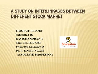 A STUDY ON INTERLINKAGES BETWEEN
DIFFERENT STOCK MARKET
PROJECT REPORT
Submitted By
RAVICHANDRAN T
[Reg. No. 16397087]
Under the Guidance of
Dr. R. KASILINGAM
ASSOCIATE PROFESSOR
 