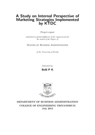 A Study on Internal Perspective of
Marketing Strategies Implemented
by KTDC
Project report
submitted in partial fulﬁlment of the requirements for
the award of the Degree of

Master of Business Administration
of the University of Kerala

Submitted by:

Belli P K

DEPARTMENT OF BUSINESS ADMINISTRATION
COLLEGE OF ENGINEERING TRIVANDRUM
July 2013

 