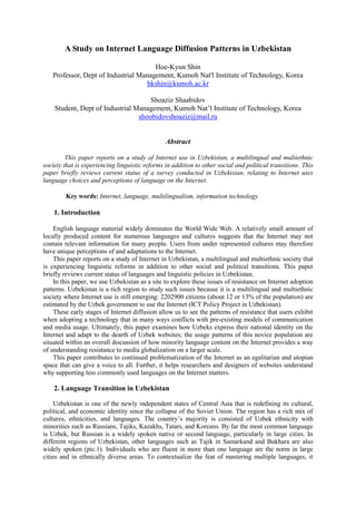 A Study on Internet Language Diffusion Patterns in Uzbekistan

                                      Hoe-Kyun Shin
   Professor, Dept of Industrial Management, Kumoh Nat'l Institute of Technology, Korea
                                   hkshin@kumoh.ac.kr

                                     Shoaziz Shaabidov
    Student, Dept of Industrial Management, Kumoh Nat’l Institute of Technology, Korea
                                 shoobidovshoaziz@mail.ru


                                                Abstract

         This paper reports on a study of Internet use in Uzbekistan, a multilingual and multiethnic
society that is experiencing linguistic reforms in addition to other social and political transitions. This
paper briefly reviews current status of a survey conducted in Uzbekistan, relating to Internet uses
language choices and perceptions of language on the Internet.

         Key words: Internet, language, multilingualism, information technology.

    1. Introduction

    English language material widely dominates the World Wide Web. A relatively small amount of
locally produced content for numerous languages and cultures suggests that the Internet may not
contain relevant information for many people. Users from under represented cultures may therefore
have unique perceptions of and adaptations to the Internet.
    This paper reports on a study of Internet in Uzbekistan, a multilingual and multiethnic society that
is experiencing linguistic reforms in addition to other social and political transitions. This paper
briefly reviews current status of languages and linguistic policies in Uzbekistan.
    In this paper, we use Uzbekistan as a site to explore these issues of resistance on Internet adoption
patterns. Uzbekistan is a rich region to study such issues because it is a multilingual and multiethnic
society where Internet use is still emerging: 2202900 citizens (about 12 or 13% of the population) are
estimated by the Uzbek government to use the Internet (ICT Policy Project in Uzbekistan).
    These early stages of Internet diffusion allow us to see the patterns of resistance that users exhibit
when adopting a technology that in many ways conflicts with pre-existing models of communication
and media usage. Ultimately, this paper examines how Uzbeks express their national identity on the
Internet and adapt to the dearth of Uzbek websites; the usage patterns of this novice population are
situated within an overall discussion of how minority language content on the Internet provides a way
of understanding resistance to media globalization on a larger scale.
    This paper contributes to continued problematization of the Internet as an egalitarian and utopian
space that can give a voice to all. Further, it helps researchers and designers of websites understand
why supporting less commonly used languages on the Internet matters.

    2. Language Transition in Uzbekistan

     Uzbekistan is one of the newly independent states of Central Asia that is redefining its cultural,
political, and economic identity since the collapse of the Soviet Union. The region has a rich mix of
cultures, ethnicities, and languages. The country’s majority is consisted of Uzbek ethnicity with
minorities such as Russians, Tajiks, Kazakhs, Tatars, and Koreans. By far the most common language
is Uzbek, but Russian is a widely spoken native or second language, particularly in large cities. In
different regions of Uzbekistan, other languages such as Tajik in Samarkand and Bukhara are also
widely spoken (pic.1). Individuals who are fluent in more than one language are the norm in large
cities and in ethnically diverse areas. To contextualize the feat of mastering multiple languages, it
 