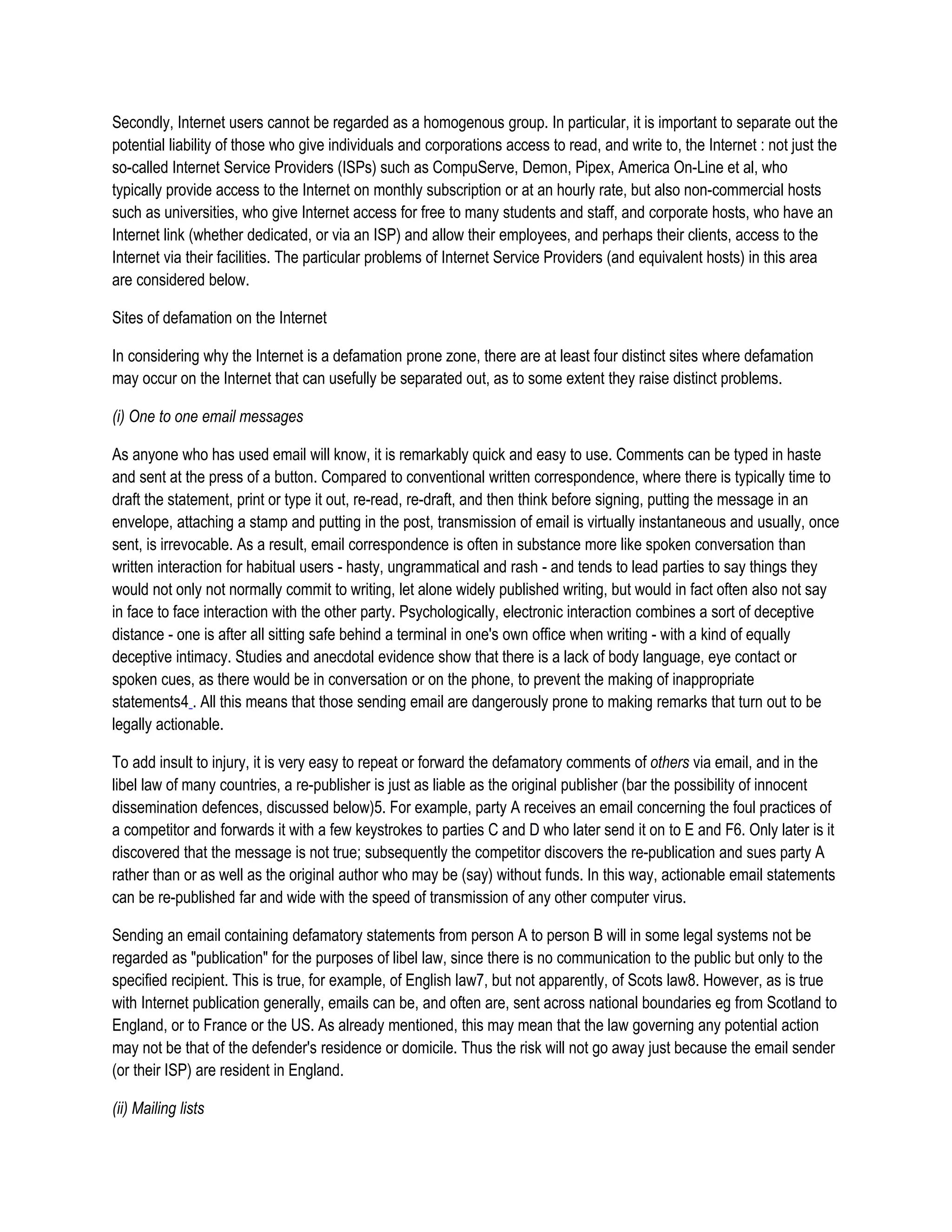 Secondly, Internet users cannot be regarded as a homogenous group. In particular, it is important to separate out the
potential liability of those who give individuals and corporations access to read, and write to, the Internet : not just the
so-called Internet Service Providers (ISPs) such as CompuServe, Demon, Pipex, America On-Line et al, who
typically provide access to the Internet on monthly subscription or at an hourly rate, but also non-commercial hosts
such as universities, who give Internet access for free to many students and staff, and corporate hosts, who have an
Internet link (whether dedicated, or via an ISP) and allow their employees, and perhaps their clients, access to the
Internet via their facilities. The particular problems of Internet Service Providers (and equivalent hosts) in this area
are considered below.

Sites of defamation on the Internet

In considering why the Internet is a defamation prone zone, there are at least four distinct sites where defamation
may occur on the Internet that can usefully be separated out, as to some extent they raise distinct problems.

(i) One to one email messages

As anyone who has used email will know, it is remarkably quick and easy to use. Comments can be typed in haste
and sent at the press of a button. Compared to conventional written correspondence, where there is typically time to
draft the statement, print or type it out, re-read, re-draft, and then think before signing, putting the message in an
envelope, attaching a stamp and putting in the post, transmission of email is virtually instantaneous and usually, once
sent, is irrevocable. As a result, email correspondence is often in substance more like spoken conversation than
written interaction for habitual users - hasty, ungrammatical and rash - and tends to lead parties to say things they
would not only not normally commit to writing, let alone widely published writing, but would in fact often also not say
in face to face interaction with the other party. Psychologically, electronic interaction combines a sort of deceptive
distance - one is after all sitting safe behind a terminal in one's own office when writing - with a kind of equally
deceptive intimacy. Studies and anecdotal evidence show that there is a lack of body language, eye contact or
spoken cues, as there would be in conversation or on the phone, to prevent the making of inappropriate
statements4 . All this means that those sending email are dangerously prone to making remarks that turn out to be
legally actionable.

To add insult to injury, it is very easy to repeat or forward the defamatory comments of others via email, and in the
libel law of many countries, a re-publisher is just as liable as the original publisher (bar the possibility of innocent
dissemination defences, discussed below)5. For example, party A receives an email concerning the foul practices of
a competitor and forwards it with a few keystrokes to parties C and D who later send it on to E and F6. Only later is it
discovered that the message is not true; subsequently the competitor discovers the re-publication and sues party A
rather than or as well as the original author who may be (say) without funds. In this way, actionable email statements
can be re-published far and wide with the speed of transmission of any other computer virus.

Sending an email containing defamatory statements from person A to person B will in some legal systems not be
regarded as "publication" for the purposes of libel law, since there is no communication to the public but only to the
specified recipient. This is true, for example, of English law7, but not apparently, of Scots law8. However, as is true
with Internet publication generally, emails can be, and often are, sent across national boundaries eg from Scotland to
England, or to France or the US. As already mentioned, this may mean that the law governing any potential action
may not be that of the defender's residence or domicile. Thus the risk will not go away just because the email sender
(or their ISP) are resident in England.

(ii) Mailing lists
 