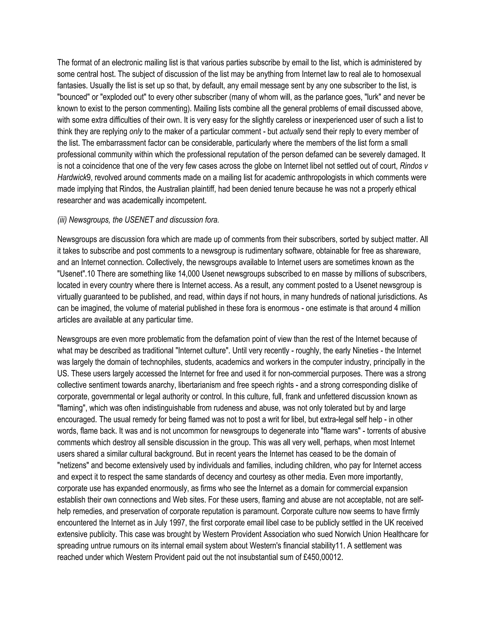 The format of an electronic mailing list is that various parties subscribe by email to the list, which is administered by
some central host. The subject of discussion of the list may be anything from Internet law to real ale to homosexual
fantasies. Usually the list is set up so that, by default, any email message sent by any one subscriber to the list, is
"bounced" or "exploded out" to every other subscriber (many of whom will, as the parlance goes, "lurk" and never be
known to exist to the person commenting). Mailing lists combine all the general problems of email discussed above,
with some extra difficulties of their own. It is very easy for the slightly careless or inexperienced user of such a list to
think they are replying only to the maker of a particular comment - but actually send their reply to every member of
the list. The embarrassment factor can be considerable, particularly where the members of the list form a small
professional community within which the professional reputation of the person defamed can be severely damaged. It
is not a coincidence that one of the very few cases across the globe on Internet libel not settled out of court, Rindos v
Hardwick9, revolved around comments made on a mailing list for academic anthropologists in which comments were
made implying that Rindos, the Australian plaintiff, had been denied tenure because he was not a properly ethical
researcher and was academically incompetent.

(iii) Newsgroups, the USENET and discussion fora.

Newsgroups are discussion fora which are made up of comments from their subscribers, sorted by subject matter. All
it takes to subscribe and post comments to a newsgroup is rudimentary software, obtainable for free as shareware,
and an Internet connection. Collectively, the newsgroups available to Internet users are sometimes known as the
"Usenet".10 There are something like 14,000 Usenet newsgroups subscribed to en masse by millions of subscribers,
located in every country where there is Internet access. As a result, any comment posted to a Usenet newsgroup is
virtually guaranteed to be published, and read, within days if not hours, in many hundreds of national jurisdictions. As
can be imagined, the volume of material published in these fora is enormous - one estimate is that around 4 million
articles are available at any particular time.

Newsgroups are even more problematic from the defamation point of view than the rest of the Internet because of
what may be described as traditional "Internet culture". Until very recently - roughly, the early Nineties - the Internet
was largely the domain of technophiles, students, academics and workers in the computer industry, principally in the
US. These users largely accessed the Internet for free and used it for non-commercial purposes. There was a strong
collective sentiment towards anarchy, libertarianism and free speech rights - and a strong corresponding dislike of
corporate, governmental or legal authority or control. In this culture, full, frank and unfettered discussion known as
"flaming", which was often indistinguishable from rudeness and abuse, was not only tolerated but by and large
encouraged. The usual remedy for being flamed was not to post a writ for libel, but extra-legal self help - in other
words, flame back. It was and is not uncommon for newsgroups to degenerate into "flame wars" - torrents of abusive
comments which destroy all sensible discussion in the group. This was all very well, perhaps, when most Internet
users shared a similar cultural background. But in recent years the Internet has ceased to be the domain of
"netizens" and become extensively used by individuals and families, including children, who pay for Internet access
and expect it to respect the same standards of decency and courtesy as other media. Even more importantly,
corporate use has expanded enormously, as firms who see the Internet as a domain for commercial expansion
establish their own connections and Web sites. For these users, flaming and abuse are not acceptable, not are self-
help remedies, and preservation of corporate reputation is paramount. Corporate culture now seems to have firmly
encountered the Internet as in July 1997, the first corporate email libel case to be publicly settled in the UK received
extensive publicity. This case was brought by Western Provident Association who sued Norwich Union Healthcare for
spreading untrue rumours on its internal email system about Western's financial stability11. A settlement was
reached under which Western Provident paid out the not insubstantial sum of £450,00012.
 