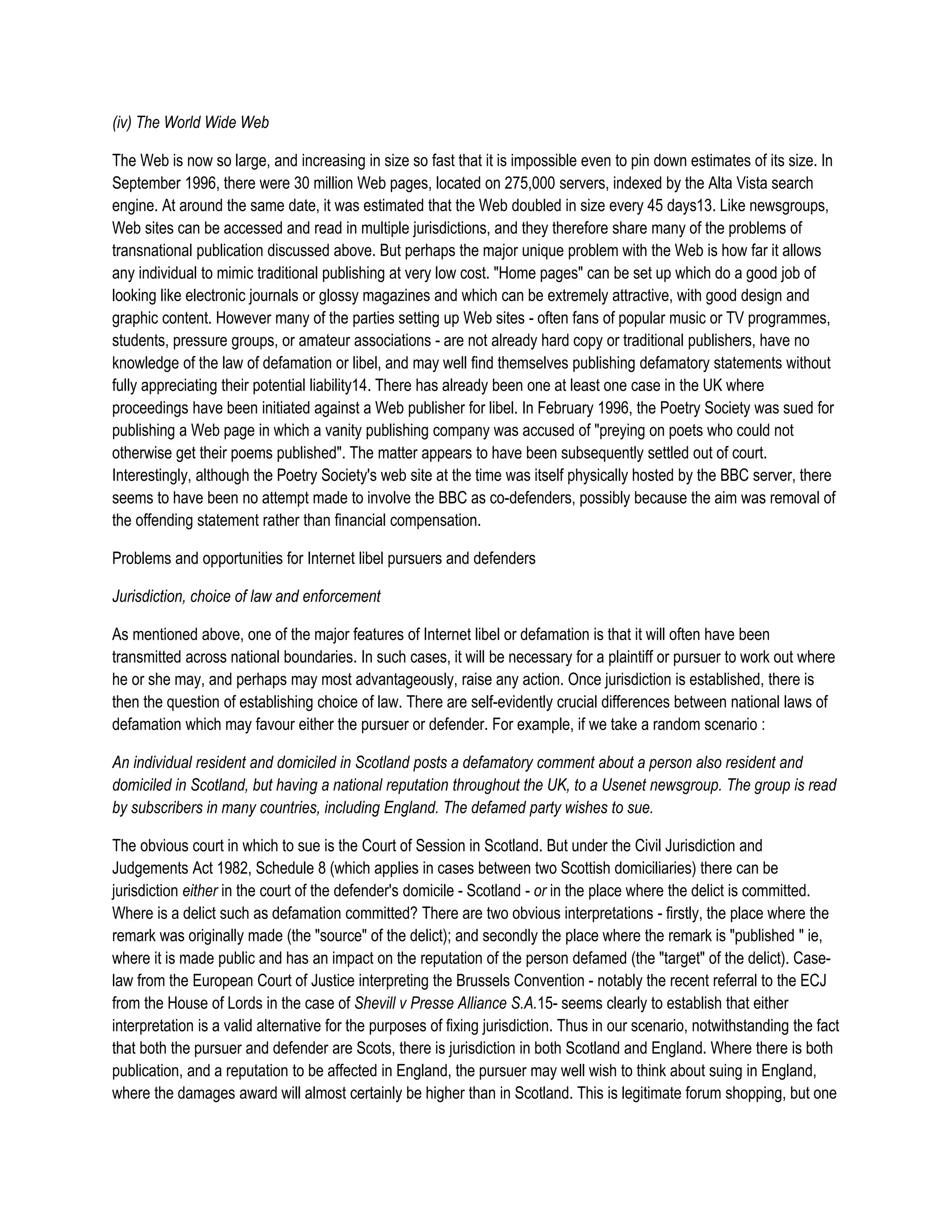 (iv) The World Wide Web

The Web is now so large, and increasing in size so fast that it is impossible even to pin down estimates of its size. In
September 1996, there were 30 million Web pages, located on 275,000 servers, indexed by the Alta Vista search
engine. At around the same date, it was estimated that the Web doubled in size every 45 days13. Like newsgroups,
Web sites can be accessed and read in multiple jurisdictions, and they therefore share many of the problems of
transnational publication discussed above. But perhaps the major unique problem with the Web is how far it allows
any individual to mimic traditional publishing at very low cost. "Home pages" can be set up which do a good job of
looking like electronic journals or glossy magazines and which can be extremely attractive, with good design and
graphic content. However many of the parties setting up Web sites - often fans of popular music or TV programmes,
students, pressure groups, or amateur associations - are not already hard copy or traditional publishers, have no
knowledge of the law of defamation or libel, and may well find themselves publishing defamatory statements without
fully appreciating their potential liability14. There has already been one at least one case in the UK where
proceedings have been initiated against a Web publisher for libel. In February 1996, the Poetry Society was sued for
publishing a Web page in which a vanity publishing company was accused of "preying on poets who could not
otherwise get their poems published". The matter appears to have been subsequently settled out of court.
Interestingly, although the Poetry Society's web site at the time was itself physically hosted by the BBC server, there
seems to have been no attempt made to involve the BBC as co-defenders, possibly because the aim was removal of
the offending statement rather than financial compensation.

Problems and opportunities for Internet libel pursuers and defenders

Jurisdiction, choice of law and enforcement

As mentioned above, one of the major features of Internet libel or defamation is that it will often have been
transmitted across national boundaries. In such cases, it will be necessary for a plaintiff or pursuer to work out where
he or she may, and perhaps may most advantageously, raise any action. Once jurisdiction is established, there is
then the question of establishing choice of law. There are self-evidently crucial differences between national laws of
defamation which may favour either the pursuer or defender. For example, if we take a random scenario :

An individual resident and domiciled in Scotland posts a defamatory comment about a person also resident and
domiciled in Scotland, but having a national reputation throughout the UK, to a Usenet newsgroup. The group is read
by subscribers in many countries, including England. The defamed party wishes to sue.

The obvious court in which to sue is the Court of Session in Scotland. But under the Civil Jurisdiction and
Judgements Act 1982, Schedule 8 (which applies in cases between two Scottish domiciliaries) there can be
jurisdiction either in the court of the defender's domicile - Scotland - or in the place where the delict is committed.
Where is a delict such as defamation committed? There are two obvious interpretations - firstly, the place where the
remark was originally made (the "source" of the delict); and secondly the place where the remark is "published " ie,
where it is made public and has an impact on the reputation of the person defamed (the "target" of the delict). Case-
law from the European Court of Justice interpreting the Brussels Convention - notably the recent referral to the ECJ
from the House of Lords in the case of Shevill v Presse Alliance S.A.15- seems clearly to establish that either
interpretation is a valid alternative for the purposes of fixing jurisdiction. Thus in our scenario, notwithstanding the fact
that both the pursuer and defender are Scots, there is jurisdiction in both Scotland and England. Where there is both
publication, and a reputation to be affected in England, the pursuer may well wish to think about suing in England,
where the damages award will almost certainly be higher than in Scotland. This is legitimate forum shopping, but one
 