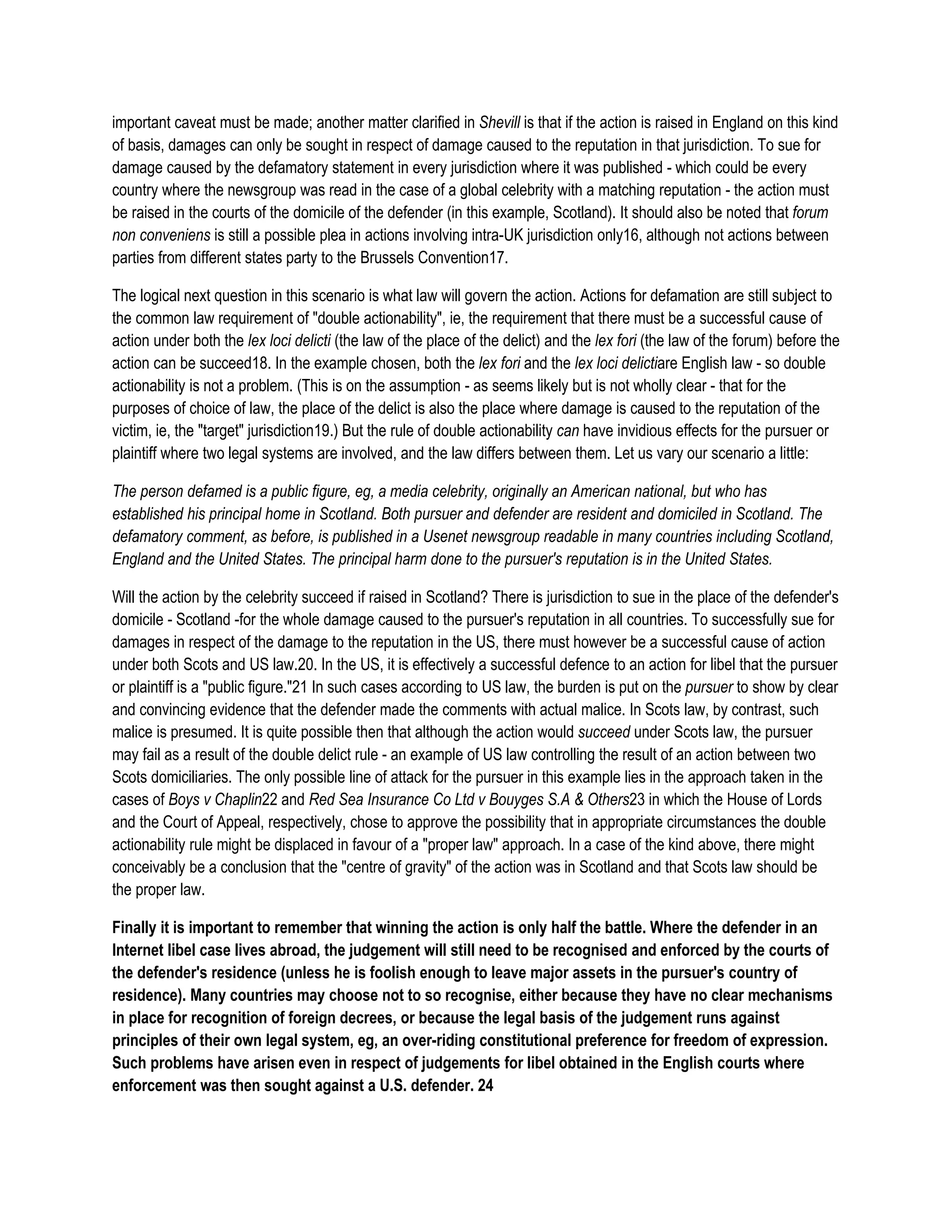 important caveat must be made; another matter clarified in Shevill is that if the action is raised in England on this kind
of basis, damages can only be sought in respect of damage caused to the reputation in that jurisdiction. To sue for
damage caused by the defamatory statement in every jurisdiction where it was published - which could be every
country where the newsgroup was read in the case of a global celebrity with a matching reputation - the action must
be raised in the courts of the domicile of the defender (in this example, Scotland). It should also be noted that forum
non conveniens is still a possible plea in actions involving intra-UK jurisdiction only16, although not actions between
parties from different states party to the Brussels Convention17.

The logical next question in this scenario is what law will govern the action. Actions for defamation are still subject to
the common law requirement of "double actionability", ie, the requirement that there must be a successful cause of
action under both the lex loci delicti (the law of the place of the delict) and the lex fori (the law of the forum) before the
action can be succeed18. In the example chosen, both the lex fori and the lex loci delictiare English law - so double
actionability is not a problem. (This is on the assumption - as seems likely but is not wholly clear - that for the
purposes of choice of law, the place of the delict is also the place where damage is caused to the reputation of the
victim, ie, the "target" jurisdiction19.) But the rule of double actionability can have invidious effects for the pursuer or
plaintiff where two legal systems are involved, and the law differs between them. Let us vary our scenario a little:

The person defamed is a public figure, eg, a media celebrity, originally an American national, but who has
established his principal home in Scotland. Both pursuer and defender are resident and domiciled in Scotland. The
defamatory comment, as before, is published in a Usenet newsgroup readable in many countries including Scotland,
England and the United States. The principal harm done to the pursuer's reputation is in the United States.

Will the action by the celebrity succeed if raised in Scotland? There is jurisdiction to sue in the place of the defender's
domicile - Scotland -for the whole damage caused to the pursuer's reputation in all countries. To successfully sue for
damages in respect of the damage to the reputation in the US, there must however be a successful cause of action
under both Scots and US law.20. In the US, it is effectively a successful defence to an action for libel that the pursuer
or plaintiff is a "public figure."21 In such cases according to US law, the burden is put on the pursuer to show by clear
and convincing evidence that the defender made the comments with actual malice. In Scots law, by contrast, such
malice is presumed. It is quite possible then that although the action would succeed under Scots law, the pursuer
may fail as a result of the double delict rule - an example of US law controlling the result of an action between two
Scots domiciliaries. The only possible line of attack for the pursuer in this example lies in the approach taken in the
cases of Boys v Chaplin22 and Red Sea Insurance Co Ltd v Bouyges S.A & Others23 in which the House of Lords
and the Court of Appeal, respectively, chose to approve the possibility that in appropriate circumstances the double
actionability rule might be displaced in favour of a "proper law" approach. In a case of the kind above, there might
conceivably be a conclusion that the "centre of gravity" of the action was in Scotland and that Scots law should be
the proper law.

Finally it is important to remember that winning the action is only half the battle. Where the defender in an
Internet libel case lives abroad, the judgement will still need to be recognised and enforced by the courts of
the defender's residence (unless he is foolish enough to leave major assets in the pursuer's country of
residence). Many countries may choose not to so recognise, either because they have no clear mechanisms
in place for recognition of foreign decrees, or because the legal basis of the judgement runs against
principles of their own legal system, eg, an over-riding constitutional preference for freedom of expression.
Such problems have arisen even in respect of judgements for libel obtained in the English courts where
enforcement was then sought against a U.S. defender. 24
 