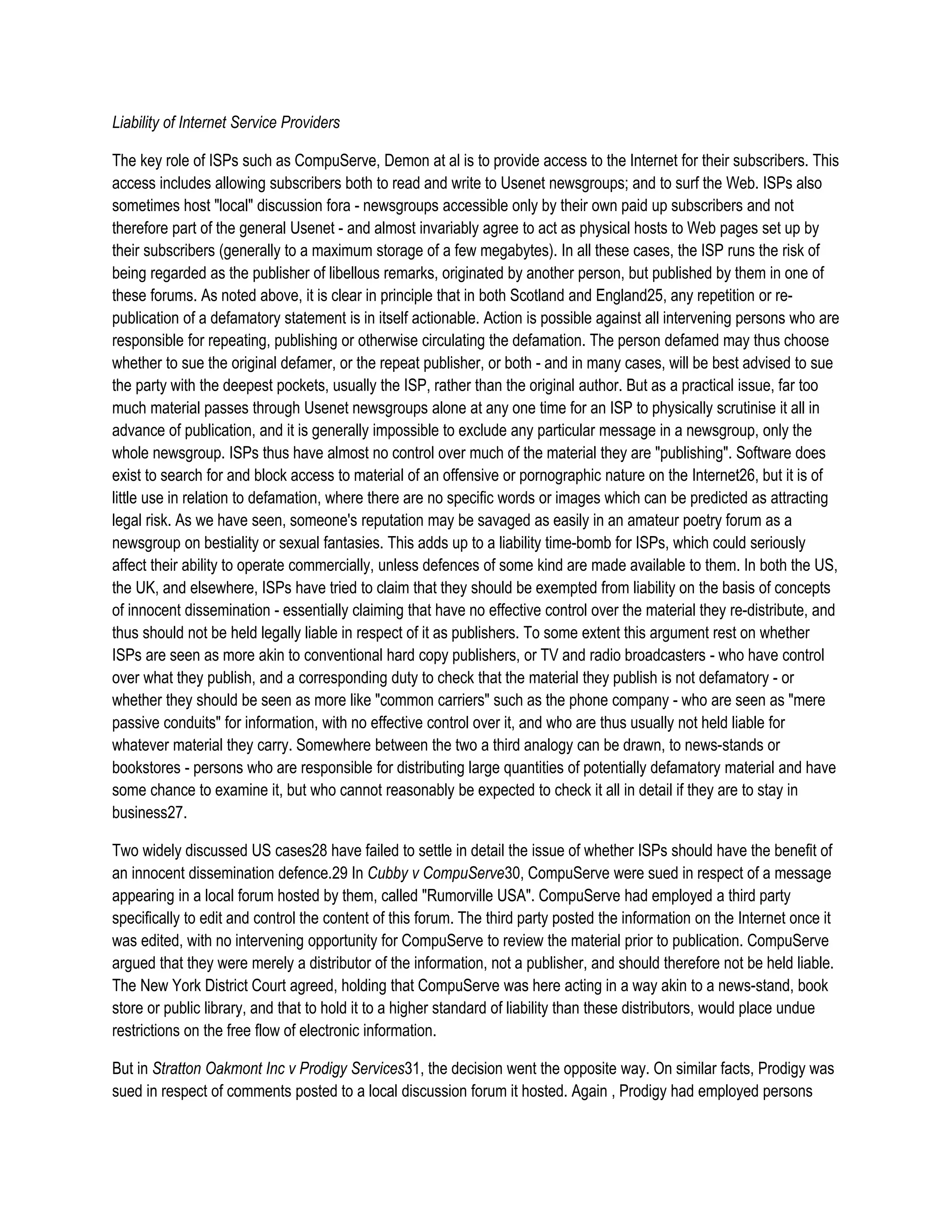 Liability of Internet Service Providers

The key role of ISPs such as CompuServe, Demon at al is to provide access to the Internet for their subscribers. This
access includes allowing subscribers both to read and write to Usenet newsgroups; and to surf the Web. ISPs also
sometimes host "local" discussion fora - newsgroups accessible only by their own paid up subscribers and not
therefore part of the general Usenet - and almost invariably agree to act as physical hosts to Web pages set up by
their subscribers (generally to a maximum storage of a few megabytes). In all these cases, the ISP runs the risk of
being regarded as the publisher of libellous remarks, originated by another person, but published by them in one of
these forums. As noted above, it is clear in principle that in both Scotland and England25, any repetition or re-
publication of a defamatory statement is in itself actionable. Action is possible against all intervening persons who are
responsible for repeating, publishing or otherwise circulating the defamation. The person defamed may thus choose
whether to sue the original defamer, or the repeat publisher, or both - and in many cases, will be best advised to sue
the party with the deepest pockets, usually the ISP, rather than the original author. But as a practical issue, far too
much material passes through Usenet newsgroups alone at any one time for an ISP to physically scrutinise it all in
advance of publication, and it is generally impossible to exclude any particular message in a newsgroup, only the
whole newsgroup. ISPs thus have almost no control over much of the material they are "publishing". Software does
exist to search for and block access to material of an offensive or pornographic nature on the Internet26, but it is of
little use in relation to defamation, where there are no specific words or images which can be predicted as attracting
legal risk. As we have seen, someone's reputation may be savaged as easily in an amateur poetry forum as a
newsgroup on bestiality or sexual fantasies. This adds up to a liability time-bomb for ISPs, which could seriously
affect their ability to operate commercially, unless defences of some kind are made available to them. In both the US,
the UK, and elsewhere, ISPs have tried to claim that they should be exempted from liability on the basis of concepts
of innocent dissemination - essentially claiming that have no effective control over the material they re-distribute, and
thus should not be held legally liable in respect of it as publishers. To some extent this argument rest on whether
ISPs are seen as more akin to conventional hard copy publishers, or TV and radio broadcasters - who have control
over what they publish, and a corresponding duty to check that the material they publish is not defamatory - or
whether they should be seen as more like "common carriers" such as the phone company - who are seen as "mere
passive conduits" for information, with no effective control over it, and who are thus usually not held liable for
whatever material they carry. Somewhere between the two a third analogy can be drawn, to news-stands or
bookstores - persons who are responsible for distributing large quantities of potentially defamatory material and have
some chance to examine it, but who cannot reasonably be expected to check it all in detail if they are to stay in
business27.

Two widely discussed US cases28 have failed to settle in detail the issue of whether ISPs should have the benefit of
an innocent dissemination defence.29 In Cubby v CompuServe30, CompuServe were sued in respect of a message
appearing in a local forum hosted by them, called "Rumorville USA". CompuServe had employed a third party
specifically to edit and control the content of this forum. The third party posted the information on the Internet once it
was edited, with no intervening opportunity for CompuServe to review the material prior to publication. CompuServe
argued that they were merely a distributor of the information, not a publisher, and should therefore not be held liable.
The New York District Court agreed, holding that CompuServe was here acting in a way akin to a news-stand, book
store or public library, and that to hold it to a higher standard of liability than these distributors, would place undue
restrictions on the free flow of electronic information.

But in Stratton Oakmont Inc v Prodigy Services31, the decision went the opposite way. On similar facts, Prodigy was
sued in respect of comments posted to a local discussion forum it hosted. Again , Prodigy had employed persons
 