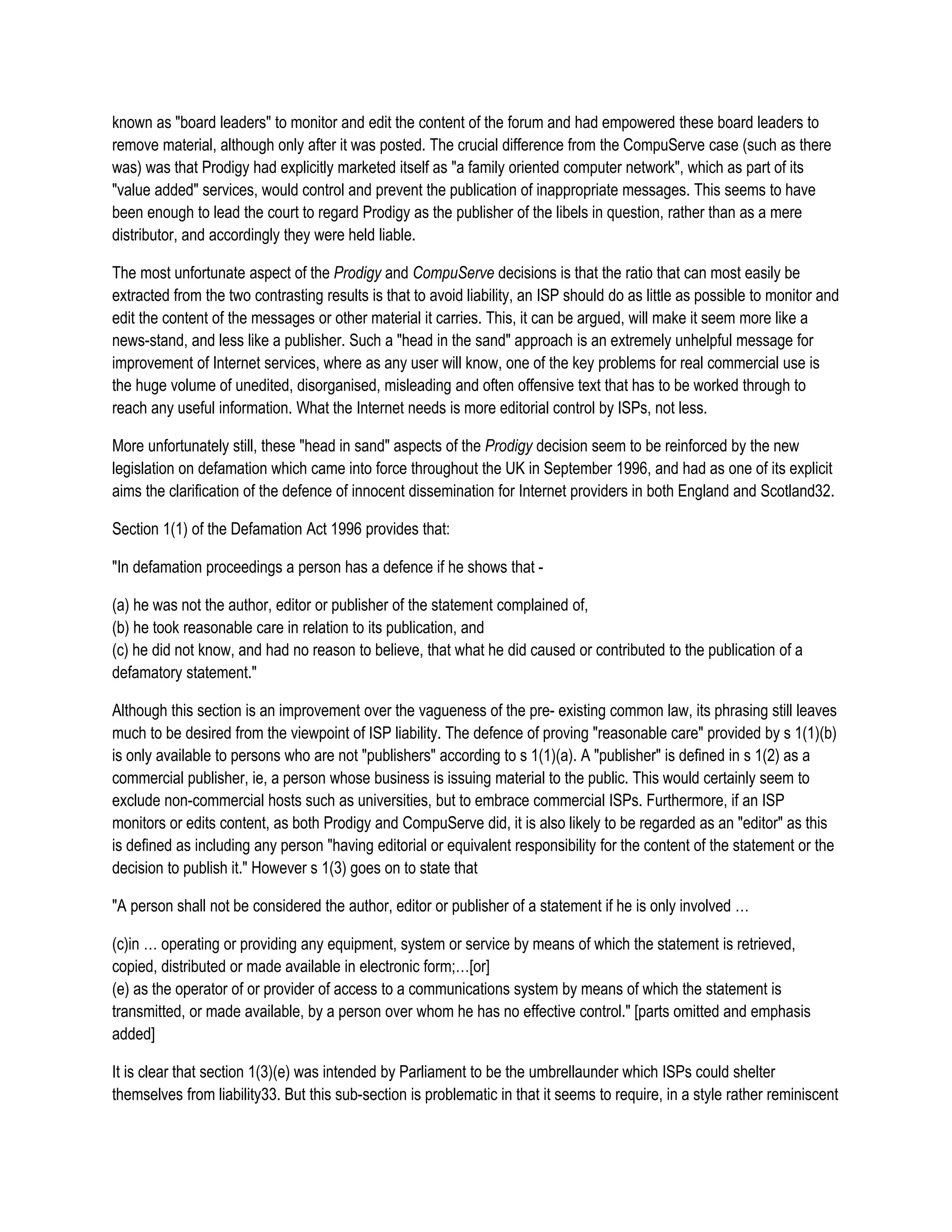 known as "board leaders" to monitor and edit the content of the forum and had empowered these board leaders to
remove material, although only after it was posted. The crucial difference from the CompuServe case (such as there
was) was that Prodigy had explicitly marketed itself as "a family oriented computer network", which as part of its
"value added" services, would control and prevent the publication of inappropriate messages. This seems to have
been enough to lead the court to regard Prodigy as the publisher of the libels in question, rather than as a mere
distributor, and accordingly they were held liable.

The most unfortunate aspect of the Prodigy and CompuServe decisions is that the ratio that can most easily be
extracted from the two contrasting results is that to avoid liability, an ISP should do as little as possible to monitor and
edit the content of the messages or other material it carries. This, it can be argued, will make it seem more like a
news-stand, and less like a publisher. Such a "head in the sand" approach is an extremely unhelpful message for
improvement of Internet services, where as any user will know, one of the key problems for real commercial use is
the huge volume of unedited, disorganised, misleading and often offensive text that has to be worked through to
reach any useful information. What the Internet needs is more editorial control by ISPs, not less.

More unfortunately still, these "head in sand" aspects of the Prodigy decision seem to be reinforced by the new
legislation on defamation which came into force throughout the UK in September 1996, and had as one of its explicit
aims the clarification of the defence of innocent dissemination for Internet providers in both England and Scotland32.

Section 1(1) of the Defamation Act 1996 provides that:

"In defamation proceedings a person has a defence if he shows that -

(a) he was not the author, editor or publisher of the statement complained of,
(b) he took reasonable care in relation to its publication, and
(c) he did not know, and had no reason to believe, that what he did caused or contributed to the publication of a
defamatory statement."

Although this section is an improvement over the vagueness of the pre- existing common law, its phrasing still leaves
much to be desired from the viewpoint of ISP liability. The defence of proving "reasonable care" provided by s 1(1)(b)
is only available to persons who are not "publishers" according to s 1(1)(a). A "publisher" is defined in s 1(2) as a
commercial publisher, ie, a person whose business is issuing material to the public. This would certainly seem to
exclude non-commercial hosts such as universities, but to embrace commercial ISPs. Furthermore, if an ISP
monitors or edits content, as both Prodigy and CompuServe did, it is also likely to be regarded as an "editor" as this
is defined as including any person "having editorial or equivalent responsibility for the content of the statement or the
decision to publish it." However s 1(3) goes on to state that

"A person shall not be considered the author, editor or publisher of a statement if he is only involved …

(c)in … operating or providing any equipment, system or service by means of which the statement is retrieved,
copied, distributed or made available in electronic form;…[or]
(e) as the operator of or provider of access to a communications system by means of which the statement is
transmitted, or made available, by a person over whom he has no effective control." [parts omitted and emphasis
added]

It is clear that section 1(3)(e) was intended by Parliament to be the umbrellaunder which ISPs could shelter
themselves from liability33. But this sub-section is problematic in that it seems to require, in a style rather reminiscent
 