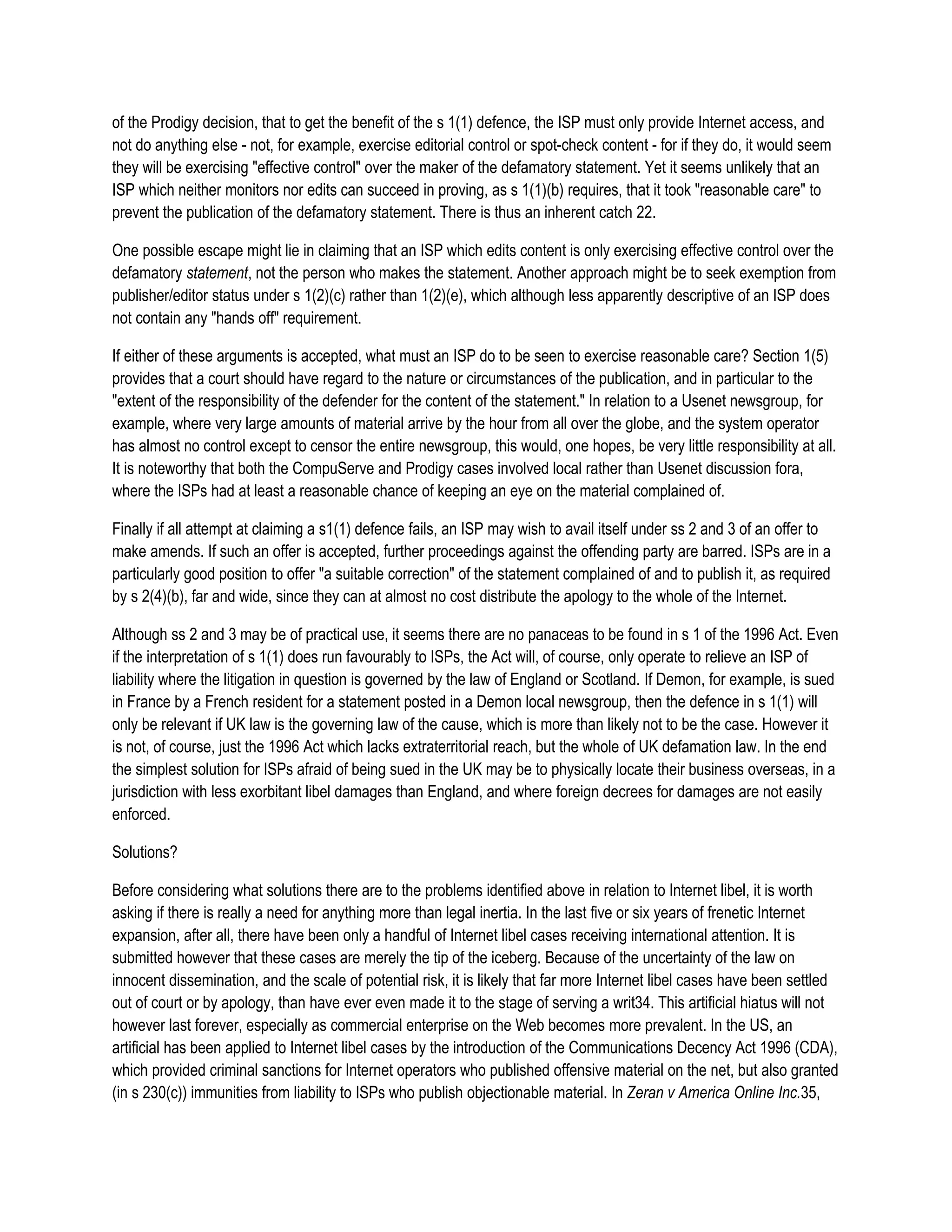 of the Prodigy decision, that to get the benefit of the s 1(1) defence, the ISP must only provide Internet access, and
not do anything else - not, for example, exercise editorial control or spot-check content - for if they do, it would seem
they will be exercising "effective control" over the maker of the defamatory statement. Yet it seems unlikely that an
ISP which neither monitors nor edits can succeed in proving, as s 1(1)(b) requires, that it took "reasonable care" to
prevent the publication of the defamatory statement. There is thus an inherent catch 22.

One possible escape might lie in claiming that an ISP which edits content is only exercising effective control over the
defamatory statement, not the person who makes the statement. Another approach might be to seek exemption from
publisher/editor status under s 1(2)(c) rather than 1(2)(e), which although less apparently descriptive of an ISP does
not contain any "hands off" requirement.

If either of these arguments is accepted, what must an ISP do to be seen to exercise reasonable care? Section 1(5)
provides that a court should have regard to the nature or circumstances of the publication, and in particular to the
"extent of the responsibility of the defender for the content of the statement." In relation to a Usenet newsgroup, for
example, where very large amounts of material arrive by the hour from all over the globe, and the system operator
has almost no control except to censor the entire newsgroup, this would, one hopes, be very little responsibility at all.
It is noteworthy that both the CompuServe and Prodigy cases involved local rather than Usenet discussion fora,
where the ISPs had at least a reasonable chance of keeping an eye on the material complained of.

Finally if all attempt at claiming a s1(1) defence fails, an ISP may wish to avail itself under ss 2 and 3 of an offer to
make amends. If such an offer is accepted, further proceedings against the offending party are barred. ISPs are in a
particularly good position to offer "a suitable correction" of the statement complained of and to publish it, as required
by s 2(4)(b), far and wide, since they can at almost no cost distribute the apology to the whole of the Internet.

Although ss 2 and 3 may be of practical use, it seems there are no panaceas to be found in s 1 of the 1996 Act. Even
if the interpretation of s 1(1) does run favourably to ISPs, the Act will, of course, only operate to relieve an ISP of
liability where the litigation in question is governed by the law of England or Scotland. If Demon, for example, is sued
in France by a French resident for a statement posted in a Demon local newsgroup, then the defence in s 1(1) will
only be relevant if UK law is the governing law of the cause, which is more than likely not to be the case. However it
is not, of course, just the 1996 Act which lacks extraterritorial reach, but the whole of UK defamation law. In the end
the simplest solution for ISPs afraid of being sued in the UK may be to physically locate their business overseas, in a
jurisdiction with less exorbitant libel damages than England, and where foreign decrees for damages are not easily
enforced.

Solutions?

Before considering what solutions there are to the problems identified above in relation to Internet libel, it is worth
asking if there is really a need for anything more than legal inertia. In the last five or six years of frenetic Internet
expansion, after all, there have been only a handful of Internet libel cases receiving international attention. It is
submitted however that these cases are merely the tip of the iceberg. Because of the uncertainty of the law on
innocent dissemination, and the scale of potential risk, it is likely that far more Internet libel cases have been settled
out of court or by apology, than have ever even made it to the stage of serving a writ34. This artificial hiatus will not
however last forever, especially as commercial enterprise on the Web becomes more prevalent. In the US, an
artificial has been applied to Internet libel cases by the introduction of the Communications Decency Act 1996 (CDA),
which provided criminal sanctions for Internet operators who published offensive material on the net, but also granted
(in s 230(c)) immunities from liability to ISPs who publish objectionable material. In Zeran v America Online Inc.35,
 