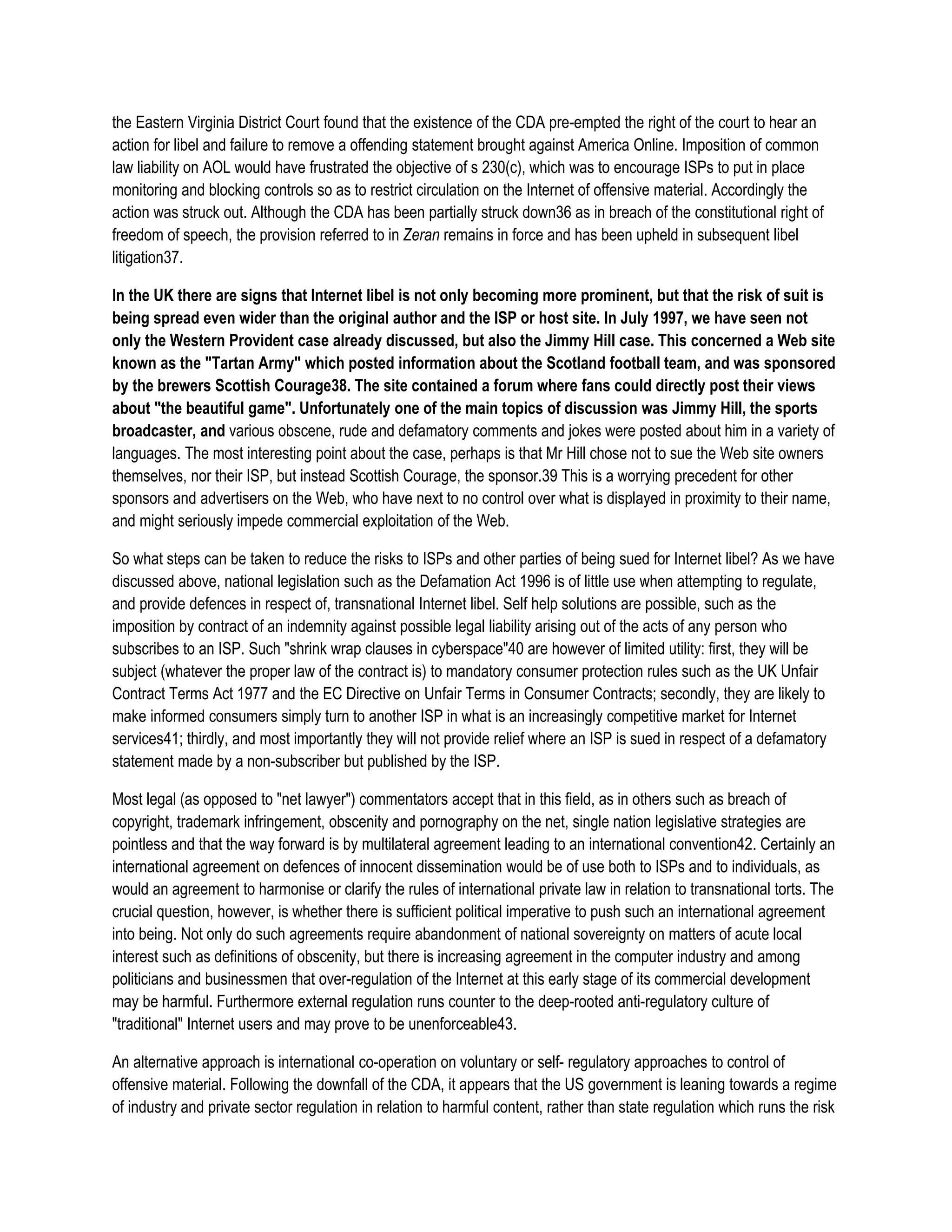 the Eastern Virginia District Court found that the existence of the CDA pre-empted the right of the court to hear an
action for libel and failure to remove a offending statement brought against America Online. Imposition of common
law liability on AOL would have frustrated the objective of s 230(c), which was to encourage ISPs to put in place
monitoring and blocking controls so as to restrict circulation on the Internet of offensive material. Accordingly the
action was struck out. Although the CDA has been partially struck down36 as in breach of the constitutional right of
freedom of speech, the provision referred to in Zeran remains in force and has been upheld in subsequent libel
litigation37.

In the UK there are signs that Internet libel is not only becoming more prominent, but that the risk of suit is
being spread even wider than the original author and the ISP or host site. In July 1997, we have seen not
only the Western Provident case already discussed, but also the Jimmy Hill case. This concerned a Web site
known as the "Tartan Army" which posted information about the Scotland football team, and was sponsored
by the brewers Scottish Courage38. The site contained a forum where fans could directly post their views
about "the beautiful game". Unfortunately one of the main topics of discussion was Jimmy Hill, the sports
broadcaster, and various obscene, rude and defamatory comments and jokes were posted about him in a variety of
languages. The most interesting point about the case, perhaps is that Mr Hill chose not to sue the Web site owners
themselves, nor their ISP, but instead Scottish Courage, the sponsor.39 This is a worrying precedent for other
sponsors and advertisers on the Web, who have next to no control over what is displayed in proximity to their name,
and might seriously impede commercial exploitation of the Web.

So what steps can be taken to reduce the risks to ISPs and other parties of being sued for Internet libel? As we have
discussed above, national legislation such as the Defamation Act 1996 is of little use when attempting to regulate,
and provide defences in respect of, transnational Internet libel. Self help solutions are possible, such as the
imposition by contract of an indemnity against possible legal liability arising out of the acts of any person who
subscribes to an ISP. Such "shrink wrap clauses in cyberspace"40 are however of limited utility: first, they will be
subject (whatever the proper law of the contract is) to mandatory consumer protection rules such as the UK Unfair
Contract Terms Act 1977 and the EC Directive on Unfair Terms in Consumer Contracts; secondly, they are likely to
make informed consumers simply turn to another ISP in what is an increasingly competitive market for Internet
services41; thirdly, and most importantly they will not provide relief where an ISP is sued in respect of a defamatory
statement made by a non-subscriber but published by the ISP.

Most legal (as opposed to "net lawyer") commentators accept that in this field, as in others such as breach of
copyright, trademark infringement, obscenity and pornography on the net, single nation legislative strategies are
pointless and that the way forward is by multilateral agreement leading to an international convention42. Certainly an
international agreement on defences of innocent dissemination would be of use both to ISPs and to individuals, as
would an agreement to harmonise or clarify the rules of international private law in relation to transnational torts. The
crucial question, however, is whether there is sufficient political imperative to push such an international agreement
into being. Not only do such agreements require abandonment of national sovereignty on matters of acute local
interest such as definitions of obscenity, but there is increasing agreement in the computer industry and among
politicians and businessmen that over-regulation of the Internet at this early stage of its commercial development
may be harmful. Furthermore external regulation runs counter to the deep-rooted anti-regulatory culture of
"traditional" Internet users and may prove to be unenforceable43.

An alternative approach is international co-operation on voluntary or self- regulatory approaches to control of
offensive material. Following the downfall of the CDA, it appears that the US government is leaning towards a regime
of industry and private sector regulation in relation to harmful content, rather than state regulation which runs the risk
 