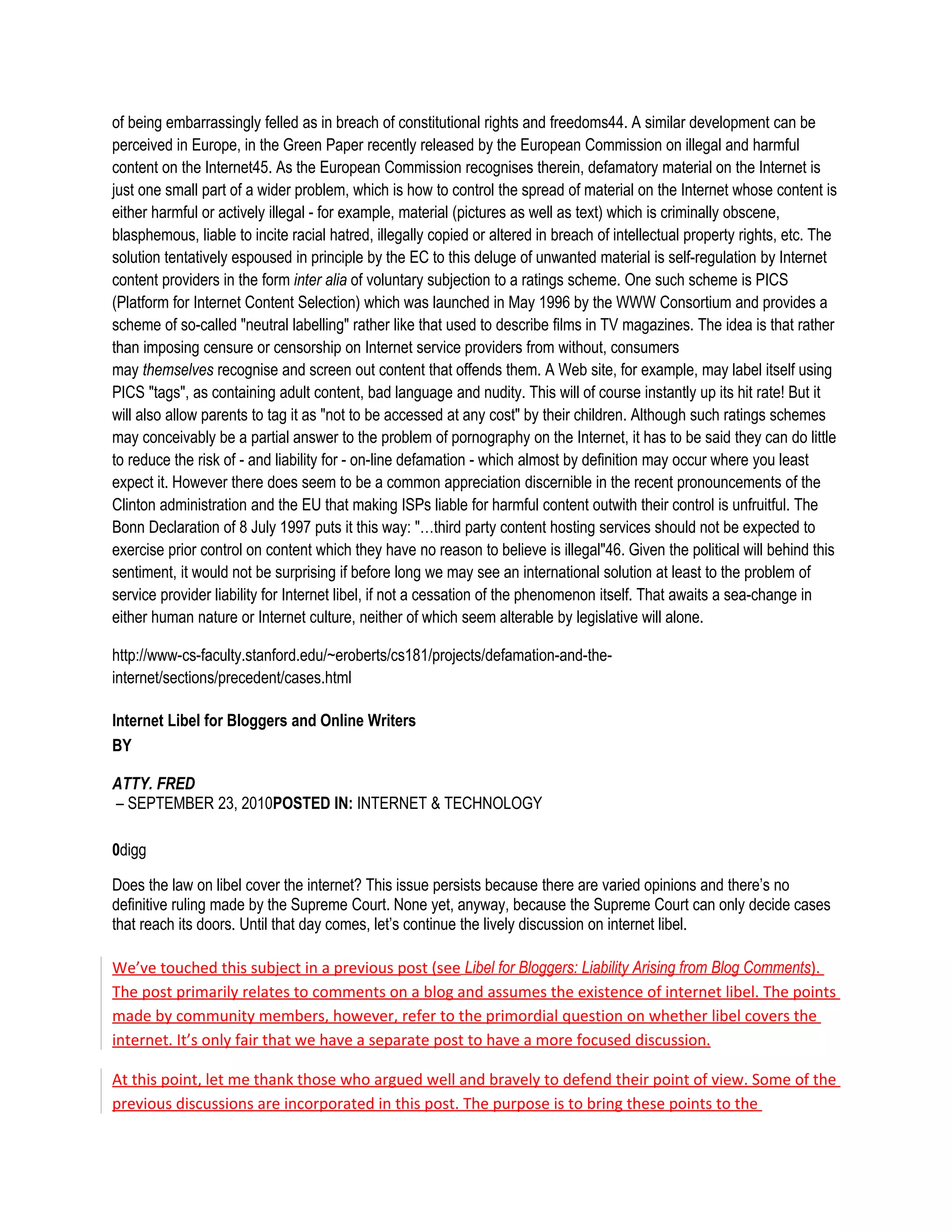 of being embarrassingly felled as in breach of constitutional rights and freedoms44. A similar development can be
perceived in Europe, in the Green Paper recently released by the European Commission on illegal and harmful
content on the Internet45. As the European Commission recognises therein, defamatory material on the Internet is
just one small part of a wider problem, which is how to control the spread of material on the Internet whose content is
either harmful or actively illegal - for example, material (pictures as well as text) which is criminally obscene,
blasphemous, liable to incite racial hatred, illegally copied or altered in breach of intellectual property rights, etc. The
solution tentatively espoused in principle by the EC to this deluge of unwanted material is self-regulation by Internet
content providers in the form inter alia of voluntary subjection to a ratings scheme. One such scheme is PICS
(Platform for Internet Content Selection) which was launched in May 1996 by the WWW Consortium and provides a
scheme of so-called "neutral labelling" rather like that used to describe films in TV magazines. The idea is that rather
than imposing censure or censorship on Internet service providers from without, consumers
may themselves recognise and screen out content that offends them. A Web site, for example, may label itself using
PICS "tags", as containing adult content, bad language and nudity. This will of course instantly up its hit rate! But it
will also allow parents to tag it as "not to be accessed at any cost" by their children. Although such ratings schemes
may conceivably be a partial answer to the problem of pornography on the Internet, it has to be said they can do little
to reduce the risk of - and liability for - on-line defamation - which almost by definition may occur where you least
expect it. However there does seem to be a common appreciation discernible in the recent pronouncements of the
Clinton administration and the EU that making ISPs liable for harmful content outwith their control is unfruitful. The
Bonn Declaration of 8 July 1997 puts it this way: "…third party content hosting services should not be expected to
exercise prior control on content which they have no reason to believe is illegal"46. Given the political will behind this
sentiment, it would not be surprising if before long we may see an international solution at least to the problem of
service provider liability for Internet libel, if not a cessation of the phenomenon itself. That awaits a sea-change in
either human nature or Internet culture, neither of which seem alterable by legislative will alone.

http://www-cs-faculty.stanford.edu/~eroberts/cs181/projects/defamation-and-the-
internet/sections/precedent/cases.html

Internet Libel for Bloggers and Online Writers
BY

ATTY. FRED
– SEPTEMBER 23, 2010POSTED IN: INTERNET & TECHNOLOGY

0digg

Does the law on libel cover the internet? This issue persists because there are varied opinions and there’s no
definitive ruling made by the Supreme Court. None yet, anyway, because the Supreme Court can only decide cases
that reach its doors. Until that day comes, let’s continue the lively discussion on internet libel.

We’ve touched this subject in a previous post (see Libel for Bloggers: Liability Arising from Blog Comments).
The post primarily relates to comments on a blog and assumes the existence of internet libel. The points
made by community members, however, refer to the primordial question on whether libel covers the
internet. It’s only fair that we have a separate post to have a more focused discussion.

At this point, let me thank those who argued well and bravely to defend their point of view. Some of the
previous discussions are incorporated in this post. The purpose is to bring these points to the
 