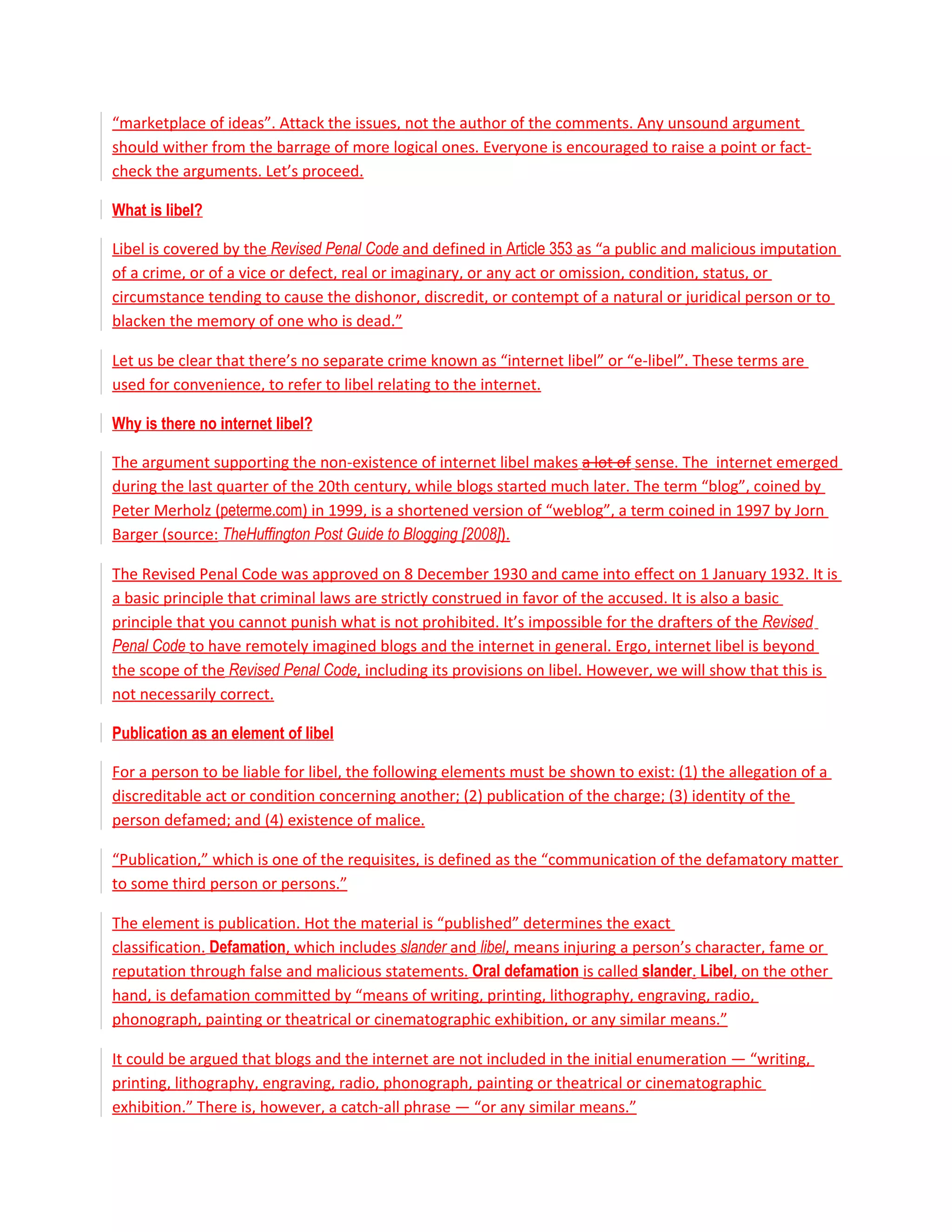 “marketplace of ideas”. Attack the issues, not the author of the comments. Any unsound argument
should wither from the barrage of more logical ones. Everyone is encouraged to raise a point or fact-
check the arguments. Let’s proceed.

What is libel?

Libel is covered by the Revised Penal Code and defined in Article 353 as “a public and malicious imputation
of a crime, or of a vice or defect, real or imaginary, or any act or omission, condition, status, or
circumstance tending to cause the dishonor, discredit, or contempt of a natural or juridical person or to
blacken the memory of one who is dead.”

Let us be clear that there’s no separate crime known as “internet libel” or “e-libel”. These terms are
used for convenience, to refer to libel relating to the internet.

Why is there no internet libel?

The argument supporting the non-existence of internet libel makes a lot of sense. The internet emerged
during the last quarter of the 20th century, while blogs started much later. The term “blog”, coined by
Peter Merholz (peterme.com) in 1999, is a shortened version of “weblog”, a term coined in 1997 by Jorn
Barger (source: TheHuffington Post Guide to Blogging [2008]).

The Revised Penal Code was approved on 8 December 1930 and came into effect on 1 January 1932. It is
a basic principle that criminal laws are strictly construed in favor of the accused. It is also a basic
principle that you cannot punish what is not prohibited. It’s impossible for the drafters of the Revised
Penal Code to have remotely imagined blogs and the internet in general. Ergo, internet libel is beyond
the scope of the Revised Penal Code, including its provisions on libel. However, we will show that this is
not necessarily correct.

Publication as an element of libel

For a person to be liable for libel, the following elements must be shown to exist: (1) the allegation of a
discreditable act or condition concerning another; (2) publication of the charge; (3) identity of the
person defamed; and (4) existence of malice.

“Publication,” which is one of the requisites, is defined as the “communication of the defamatory matter
to some third person or persons.”

The element is publication. Hot the material is “published” determines the exact
classification. Defamation, which includes slander and libel, means injuring a person’s character, fame or
reputation through false and malicious statements. Oral defamation is called slander. Libel, on the other
hand, is defamation committed by “means of writing, printing, lithography, engraving, radio,
phonograph, painting or theatrical or cinematographic exhibition, or any similar means.”

It could be argued that blogs and the internet are not included in the initial enumeration — “writing,
printing, lithography, engraving, radio, phonograph, painting or theatrical or cinematographic
exhibition.” There is, however, a catch-all phrase — “or any similar means.”
 