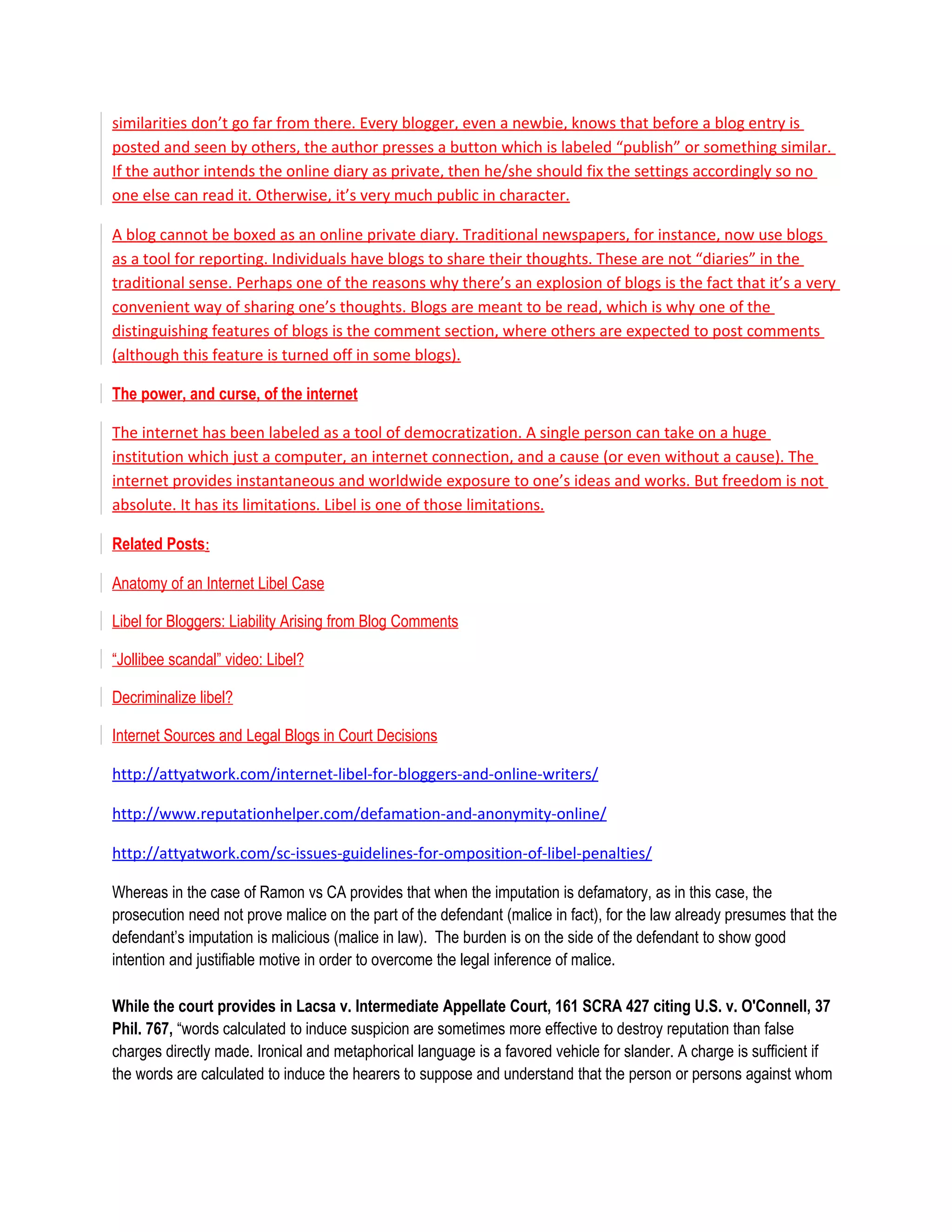 similarities don’t go far from there. Every blogger, even a newbie, knows that before a blog entry is
posted and seen by others, the author presses a button which is labeled “publish” or something similar.
If the author intends the online diary as private, then he/she should fix the settings accordingly so no
one else can read it. Otherwise, it’s very much public in character.

A blog cannot be boxed as an online private diary. Traditional newspapers, for instance, now use blogs
as a tool for reporting. Individuals have blogs to share their thoughts. These are not “diaries” in the
traditional sense. Perhaps one of the reasons why there’s an explosion of blogs is the fact that it’s a very
convenient way of sharing one’s thoughts. Blogs are meant to be read, which is why one of the
distinguishing features of blogs is the comment section, where others are expected to post comments
(although this feature is turned off in some blogs).

The power, and curse, of the internet

The internet has been labeled as a tool of democratization. A single person can take on a huge
institution which just a computer, an internet connection, and a cause (or even without a cause). The
internet provides instantaneous and worldwide exposure to one’s ideas and works. But freedom is not
absolute. It has its limitations. Libel is one of those limitations.

Related Posts:

Anatomy of an Internet Libel Case

Libel for Bloggers: Liability Arising from Blog Comments

“Jollibee scandal” video: Libel?

Decriminalize libel?

Internet Sources and Legal Blogs in Court Decisions

http://attyatwork.com/internet-libel-for-bloggers-and-online-writers/

http://www.reputationhelper.com/defamation-and-anonymity-online/

http://attyatwork.com/sc-issues-guidelines-for-omposition-of-libel-penalties/

Whereas in the case of Ramon vs CA provides that when the imputation is defamatory, as in this case, the
prosecution need not prove malice on the part of the defendant (malice in fact), for the law already presumes that the
defendant’s imputation is malicious (malice in law). The burden is on the side of the defendant to show good
intention and justifiable motive in order to overcome the legal inference of malice.

While the court provides in Lacsa v. Intermediate Appellate Court, 161 SCRA 427 citing U.S. v. O'Connell, 37
Phil. 767, “words calculated to induce suspicion are sometimes more effective to destroy reputation than false
charges directly made. Ironical and metaphorical language is a favored vehicle for slander. A charge is sufficient if
the words are calculated to induce the hearers to suppose and understand that the person or persons against whom
 