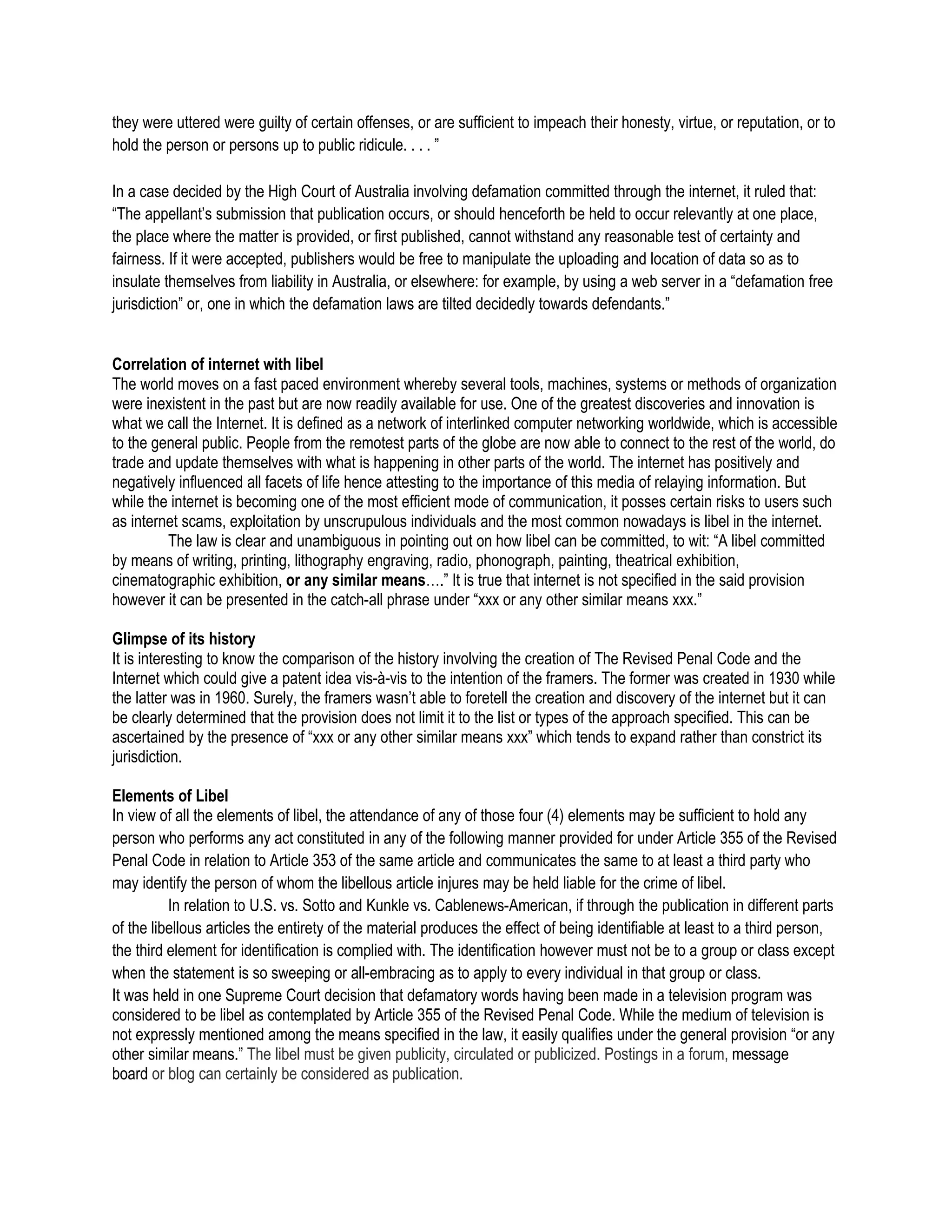 they were uttered were guilty of certain offenses, or are sufficient to impeach their honesty, virtue, or reputation, or to
hold the person or persons up to public ridicule. . . . ”

In a case decided by the High Court of Australia involving defamation committed through the internet, it ruled that:
“The appellant’s submission that publication occurs, or should henceforth be held to occur relevantly at one place,
the place where the matter is provided, or first published, cannot withstand any reasonable test of certainty and
fairness. If it were accepted, publishers would be free to manipulate the uploading and location of data so as to
insulate themselves from liability in Australia, or elsewhere: for example, by using a web server in a “defamation free
jurisdiction” or, one in which the defamation laws are tilted decidedly towards defendants.”


Correlation of internet with libel
The world moves on a fast paced environment whereby several tools, machines, systems or methods of organization
were inexistent in the past but are now readily available for use. One of the greatest discoveries and innovation is
what we call the Internet. It is defined as a network of interlinked computer networking worldwide, which is accessible
to the general public. People from the remotest parts of the globe are now able to connect to the rest of the world, do
trade and update themselves with what is happening in other parts of the world. The internet has positively and
negatively influenced all facets of life hence attesting to the importance of this media of relaying information. But
while the internet is becoming one of the most efficient mode of communication, it posses certain risks to users such
as internet scams, exploitation by unscrupulous individuals and the most common nowadays is libel in the internet.
         The law is clear and unambiguous in pointing out on how libel can be committed, to wit: “A libel committed
by means of writing, printing, lithography engraving, radio, phonograph, painting, theatrical exhibition,
cinematographic exhibition, or any similar means….” It is true that internet is not specified in the said provision
however it can be presented in the catch-all phrase under “xxx or any other similar means xxx.”

Glimpse of its history
It is interesting to know the comparison of the history involving the creation of The Revised Penal Code and the
Internet which could give a patent idea vis-à-vis to the intention of the framers. The former was created in 1930 while
the latter was in 1960. Surely, the framers wasn’t able to foretell the creation and discovery of the internet but it can
be clearly determined that the provision does not limit it to the list or types of the approach specified. This can be
ascertained by the presence of “xxx or any other similar means xxx” which tends to expand rather than constrict its
jurisdiction.

Elements of Libel
In view of all the elements of libel, the attendance of any of those four (4) elements may be sufficient to hold any
person who performs any act constituted in any of the following manner provided for under Article 355 of the Revised
Penal Code in relation to Article 353 of the same article and communicates the same to at least a third party who
may identify the person of whom the libellous article injures may be held liable for the crime of libel.
          In relation to U.S. vs. Sotto and Kunkle vs. Cablenews-American, if through the publication in different parts
of the libellous articles the entirety of the material produces the effect of being identifiable at least to a third person,
the third element for identification is complied with. The identification however must not be to a group or class except
when the statement is so sweeping or all-embracing as to apply to every individual in that group or class.
It was held in one Supreme Court decision that defamatory words having been made in a television program was
considered to be libel as contemplated by Article 355 of the Revised Penal Code. While the medium of television is
not expressly mentioned among the means specified in the law, it easily qualifies under the general provision “or any
other similar means.” The libel must be given publicity, circulated or publicized. Postings in a forum, message
board or blog can certainly be considered as publication.
 