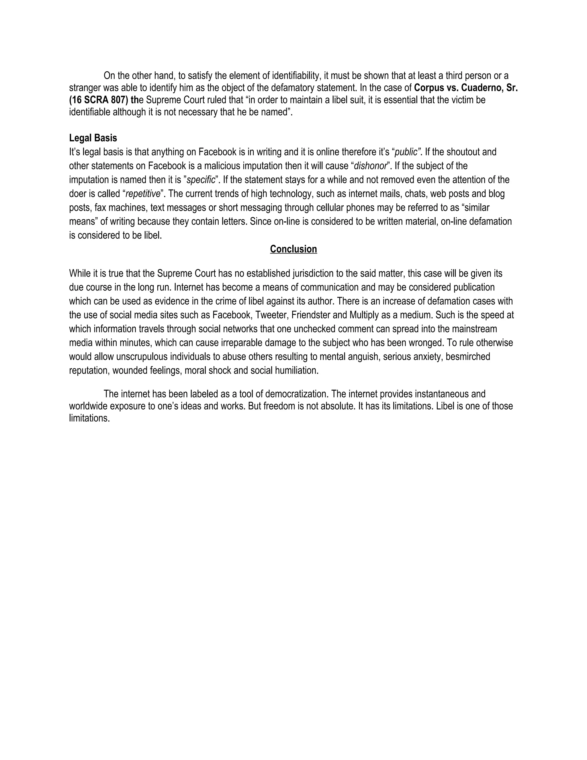 On the other hand, to satisfy the element of identifiability, it must be shown that at least a third person or a
stranger was able to identify him as the object of the defamatory statement. In the case of Corpus vs. Cuaderno, Sr.
(16 SCRA 807) the Supreme Court ruled that “in order to maintain a libel suit, it is essential that the victim be
identifiable although it is not necessary that he be named”.

Legal Basis
It’s legal basis is that anything on Facebook is in writing and it is online therefore it’s “public”. If the shoutout and
other statements on Facebook is a malicious imputation then it will cause “dishonor”. If the subject of the
imputation is named then it is ”specific”. If the statement stays for a while and not removed even the attention of the
doer is called “repetitive”. The current trends of high technology, such as internet mails, chats, web posts and blog
posts, fax machines, text messages or short messaging through cellular phones may be referred to as “similar
means” of writing because they contain letters. Since on-line is considered to be written material, on-line defamation
is considered to be libel.
                                                        Conclusion

While it is true that the Supreme Court has no established jurisdiction to the said matter, this case will be given its
due course in the long run. Internet has become a means of communication and may be considered publication
which can be used as evidence in the crime of libel against its author. There is an increase of defamation cases with
the use of social media sites such as Facebook, Tweeter, Friendster and Multiply as a medium. Such is the speed at
which information travels through social networks that one unchecked comment can spread into the mainstream
media within minutes, which can cause irreparable damage to the subject who has been wronged. To rule otherwise
would allow unscrupulous individuals to abuse others resulting to mental anguish, serious anxiety, besmirched
reputation, wounded feelings, moral shock and social humiliation.

          The internet has been labeled as a tool of democratization. The internet provides instantaneous and
worldwide exposure to one’s ideas and works. But freedom is not absolute. It has its limitations. Libel is one of those
limitations.
 