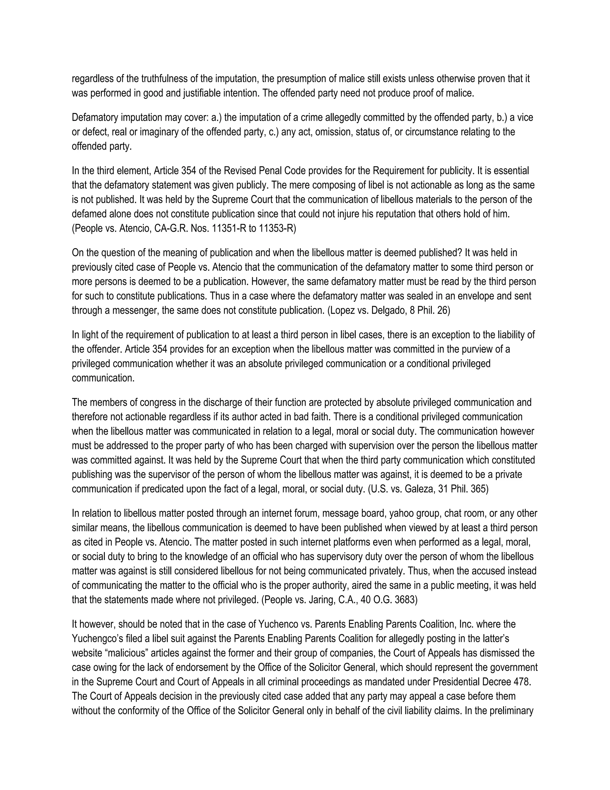 regardless of the truthfulness of the imputation, the presumption of malice still exists unless otherwise proven that it
was performed in good and justifiable intention. The offended party need not produce proof of malice.

Defamatory imputation may cover: a.) the imputation of a crime allegedly committed by the offended party, b.) a vice
or defect, real or imaginary of the offended party, c.) any act, omission, status of, or circumstance relating to the
offended party.

In the third element, Article 354 of the Revised Penal Code provides for the Requirement for publicity. It is essential
that the defamatory statement was given publicly. The mere composing of libel is not actionable as long as the same
is not published. It was held by the Supreme Court that the communication of libellous materials to the person of the
defamed alone does not constitute publication since that could not injure his reputation that others hold of him.
(People vs. Atencio, CA-G.R. Nos. 11351-R to 11353-R)

On the question of the meaning of publication and when the libellous matter is deemed published? It was held in
previously cited case of People vs. Atencio that the communication of the defamatory matter to some third person or
more persons is deemed to be a publication. However, the same defamatory matter must be read by the third person
for such to constitute publications. Thus in a case where the defamatory matter was sealed in an envelope and sent
through a messenger, the same does not constitute publication. (Lopez vs. Delgado, 8 Phil. 26)

In light of the requirement of publication to at least a third person in libel cases, there is an exception to the liability of
the offender. Article 354 provides for an exception when the libellous matter was committed in the purview of a
privileged communication whether it was an absolute privileged communication or a conditional privileged
communication.

The members of congress in the discharge of their function are protected by absolute privileged communication and
therefore not actionable regardless if its author acted in bad faith. There is a conditional privileged communication
when the libellous matter was communicated in relation to a legal, moral or social duty. The communication however
must be addressed to the proper party of who has been charged with supervision over the person the libellous matter
was committed against. It was held by the Supreme Court that when the third party communication which constituted
publishing was the supervisor of the person of whom the libellous matter was against, it is deemed to be a private
communication if predicated upon the fact of a legal, moral, or social duty. (U.S. vs. Galeza, 31 Phil. 365)

In relation to libellous matter posted through an internet forum, message board, yahoo group, chat room, or any other
similar means, the libellous communication is deemed to have been published when viewed by at least a third person
as cited in People vs. Atencio. The matter posted in such internet platforms even when performed as a legal, moral,
or social duty to bring to the knowledge of an official who has supervisory duty over the person of whom the libellous
matter was against is still considered libellous for not being communicated privately. Thus, when the accused instead
of communicating the matter to the official who is the proper authority, aired the same in a public meeting, it was held
that the statements made where not privileged. (People vs. Jaring, C.A., 40 O.G. 3683)

It however, should be noted that in the case of Yuchenco vs. Parents Enabling Parents Coalition, Inc. where the
Yuchengco’s filed a libel suit against the Parents Enabling Parents Coalition for allegedly posting in the latter’s
website “malicious” articles against the former and their group of companies, the Court of Appeals has dismissed the
case owing for the lack of endorsement by the Office of the Solicitor General, which should represent the government
in the Supreme Court and Court of Appeals in all criminal proceedings as mandated under Presidential Decree 478.
The Court of Appeals decision in the previously cited case added that any party may appeal a case before them
without the conformity of the Office of the Solicitor General only in behalf of the civil liability claims. In the preliminary
 