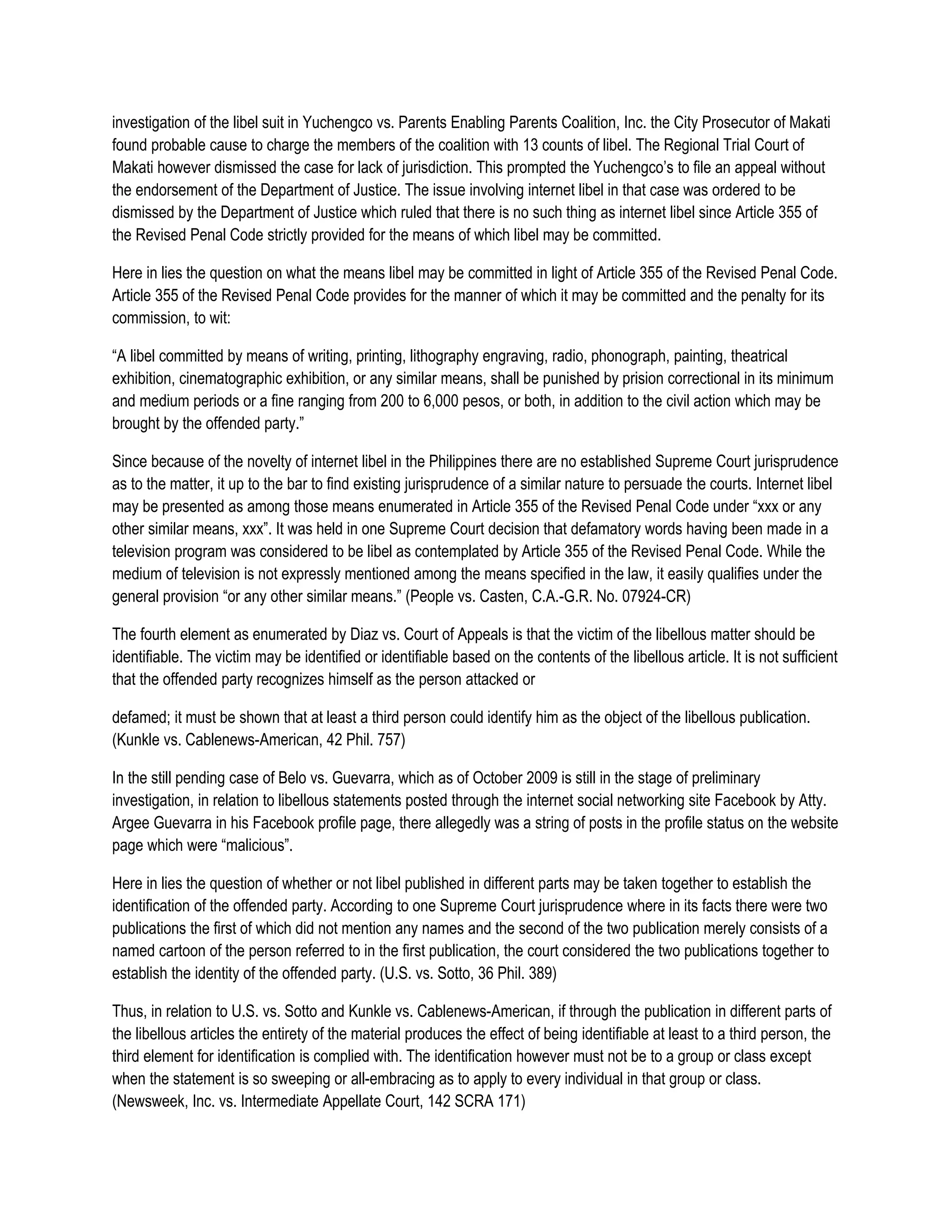 investigation of the libel suit in Yuchengco vs. Parents Enabling Parents Coalition, Inc. the City Prosecutor of Makati
found probable cause to charge the members of the coalition with 13 counts of libel. The Regional Trial Court of
Makati however dismissed the case for lack of jurisdiction. This prompted the Yuchengco’s to file an appeal without
the endorsement of the Department of Justice. The issue involving internet libel in that case was ordered to be
dismissed by the Department of Justice which ruled that there is no such thing as internet libel since Article 355 of
the Revised Penal Code strictly provided for the means of which libel may be committed.

Here in lies the question on what the means libel may be committed in light of Article 355 of the Revised Penal Code.
Article 355 of the Revised Penal Code provides for the manner of which it may be committed and the penalty for its
commission, to wit:

“A libel committed by means of writing, printing, lithography engraving, radio, phonograph, painting, theatrical
exhibition, cinematographic exhibition, or any similar means, shall be punished by prision correctional in its minimum
and medium periods or a fine ranging from 200 to 6,000 pesos, or both, in addition to the civil action which may be
brought by the offended party.”

Since because of the novelty of internet libel in the Philippines there are no established Supreme Court jurisprudence
as to the matter, it up to the bar to find existing jurisprudence of a similar nature to persuade the courts. Internet libel
may be presented as among those means enumerated in Article 355 of the Revised Penal Code under “xxx or any
other similar means, xxx”. It was held in one Supreme Court decision that defamatory words having been made in a
television program was considered to be libel as contemplated by Article 355 of the Revised Penal Code. While the
medium of television is not expressly mentioned among the means specified in the law, it easily qualifies under the
general provision “or any other similar means.” (People vs. Casten, C.A.-G.R. No. 07924-CR)

The fourth element as enumerated by Diaz vs. Court of Appeals is that the victim of the libellous matter should be
identifiable. The victim may be identified or identifiable based on the contents of the libellous article. It is not sufficient
that the offended party recognizes himself as the person attacked or

defamed; it must be shown that at least a third person could identify him as the object of the libellous publication.
(Kunkle vs. Cablenews-American, 42 Phil. 757)

In the still pending case of Belo vs. Guevarra, which as of October 2009 is still in the stage of preliminary
investigation, in relation to libellous statements posted through the internet social networking site Facebook by Atty.
Argee Guevarra in his Facebook profile page, there allegedly was a string of posts in the profile status on the website
page which were “malicious”.

Here in lies the question of whether or not libel published in different parts may be taken together to establish the
identification of the offended party. According to one Supreme Court jurisprudence where in its facts there were two
publications the first of which did not mention any names and the second of the two publication merely consists of a
named cartoon of the person referred to in the first publication, the court considered the two publications together to
establish the identity of the offended party. (U.S. vs. Sotto, 36 Phil. 389)

Thus, in relation to U.S. vs. Sotto and Kunkle vs. Cablenews-American, if through the publication in different parts of
the libellous articles the entirety of the material produces the effect of being identifiable at least to a third person, the
third element for identification is complied with. The identification however must not be to a group or class except
when the statement is so sweeping or all-embracing as to apply to every individual in that group or class.
(Newsweek, Inc. vs. Intermediate Appellate Court, 142 SCRA 171)
 