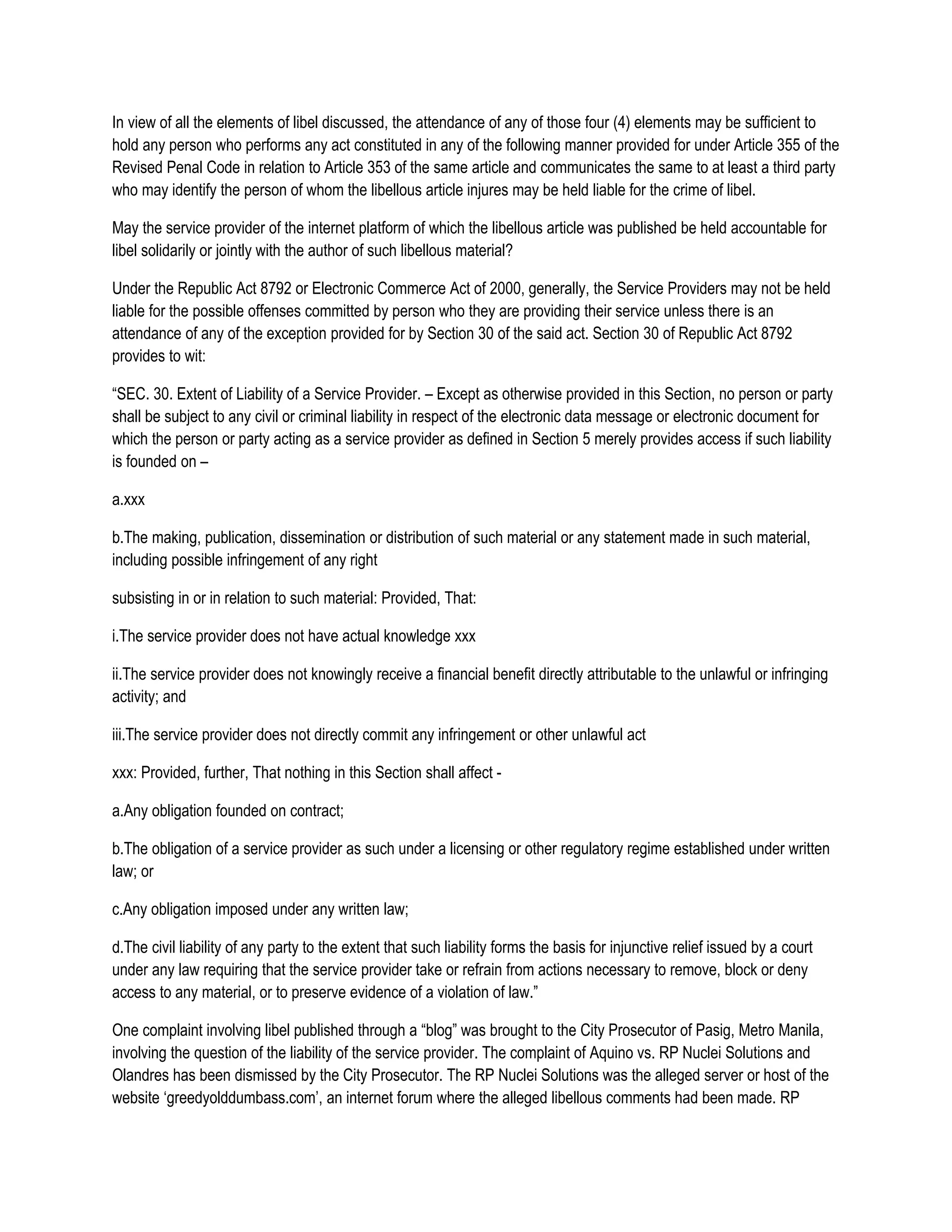 In view of all the elements of libel discussed, the attendance of any of those four (4) elements may be sufficient to
hold any person who performs any act constituted in any of the following manner provided for under Article 355 of the
Revised Penal Code in relation to Article 353 of the same article and communicates the same to at least a third party
who may identify the person of whom the libellous article injures may be held liable for the crime of libel.

May the service provider of the internet platform of which the libellous article was published be held accountable for
libel solidarily or jointly with the author of such libellous material?

Under the Republic Act 8792 or Electronic Commerce Act of 2000, generally, the Service Providers may not be held
liable for the possible offenses committed by person who they are providing their service unless there is an
attendance of any of the exception provided for by Section 30 of the said act. Section 30 of Republic Act 8792
provides to wit:

“SEC. 30. Extent of Liability of a Service Provider. – Except as otherwise provided in this Section, no person or party
shall be subject to any civil or criminal liability in respect of the electronic data message or electronic document for
which the person or party acting as a service provider as defined in Section 5 merely provides access if such liability
is founded on –

a.xxx

b.The making, publication, dissemination or distribution of such material or any statement made in such material,
including possible infringement of any right

subsisting in or in relation to such material: Provided, That:

i.The service provider does not have actual knowledge xxx

ii.The service provider does not knowingly receive a financial benefit directly attributable to the unlawful or infringing
activity; and

iii.The service provider does not directly commit any infringement or other unlawful act

xxx: Provided, further, That nothing in this Section shall affect -

a.Any obligation founded on contract;

b.The obligation of a service provider as such under a licensing or other regulatory regime established under written
law; or

c.Any obligation imposed under any written law;

d.The civil liability of any party to the extent that such liability forms the basis for injunctive relief issued by a court
under any law requiring that the service provider take or refrain from actions necessary to remove, block or deny
access to any material, or to preserve evidence of a violation of law.”

One complaint involving libel published through a “blog” was brought to the City Prosecutor of Pasig, Metro Manila,
involving the question of the liability of the service provider. The complaint of Aquino vs. RP Nuclei Solutions and
Olandres has been dismissed by the City Prosecutor. The RP Nuclei Solutions was the alleged server or host of the
website ‘greedyolddumbass.com’, an internet forum where the alleged libellous comments had been made. RP
 